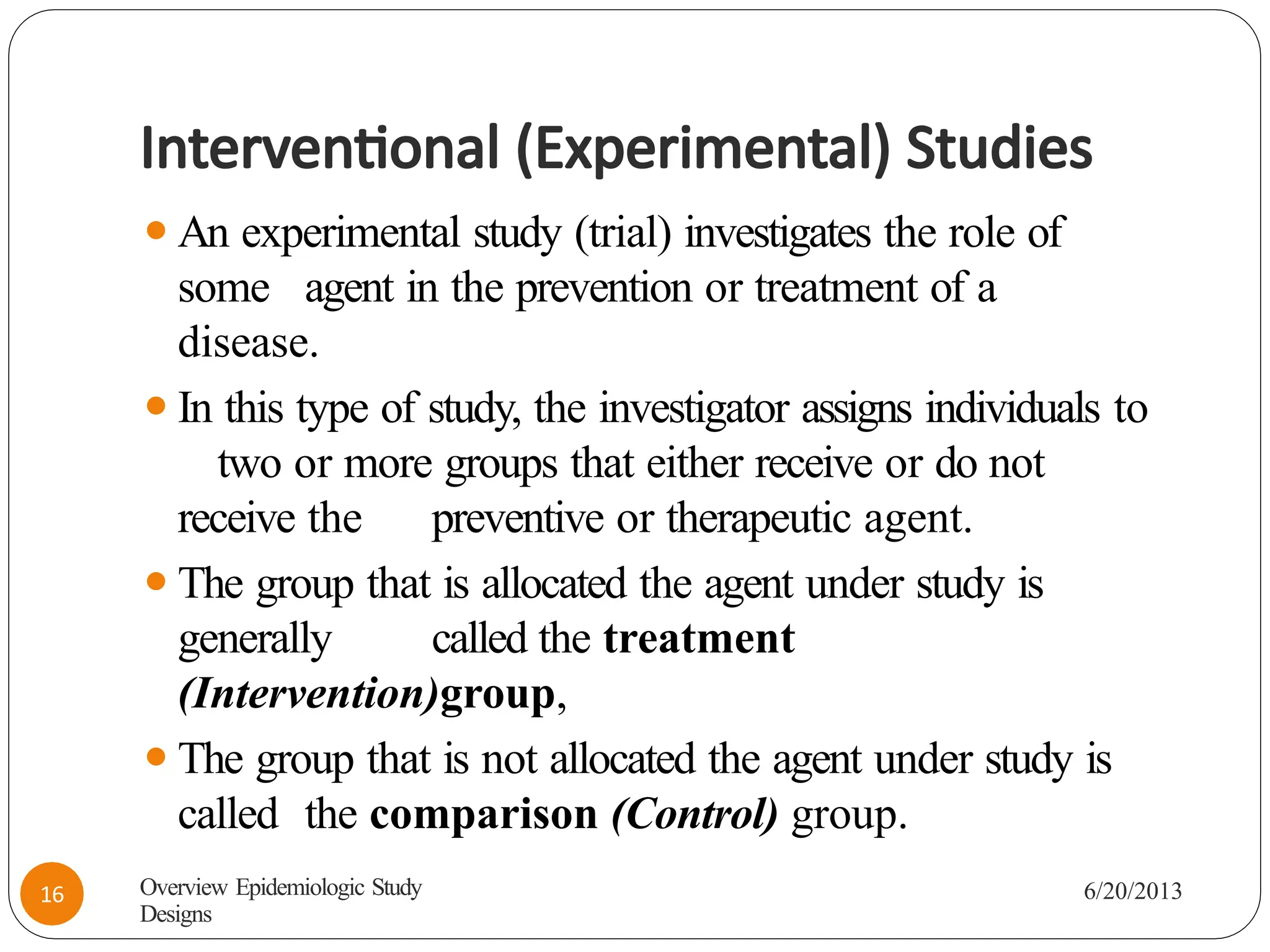 Interventional (Experimental) Studies
⚫An experimental study (trial) investigates the role of
some agent in the prevention or treatment of a
disease.
⚫In this type of study, the investigator assigns individuals to
two or more groups that either receive or do not
receive the preventive or therapeutic agent.
⚫The group that is allocated the agent under study is
generally called the treatment
(Intervention)group,
⚫The group that is not allocated the agent under study is
called the comparison (Control) group.
Overview Epidemiologic Study
Designs
6/20/2013
16
 