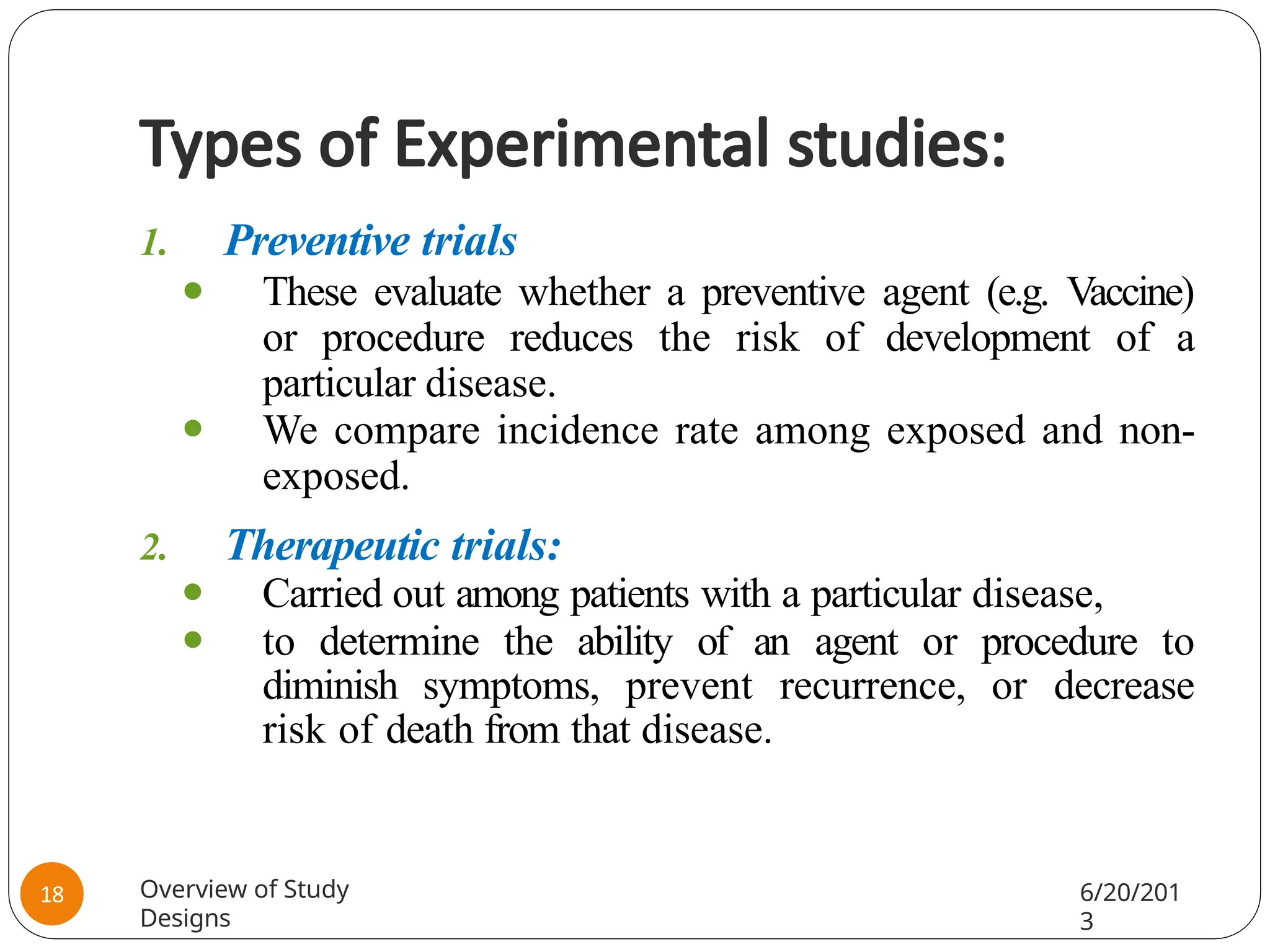 Types of Experimental studies:
1. Preventive trials
⚫ These evaluate whether a preventive agent (e.g. Vaccine)
or procedure reduces the risk of development of a
particular disease.
⚫ We compare incidence rate among exposed and non-
exposed.
2. Therapeutic trials:
⚫ Carried out among patients with a particular disease,
⚫ to determine the ability of an agent or procedure to
diminish symptoms, prevent recurrence, or decrease
risk of death from that disease.
Overview of Study
Designs
6/20/201
3
18
 