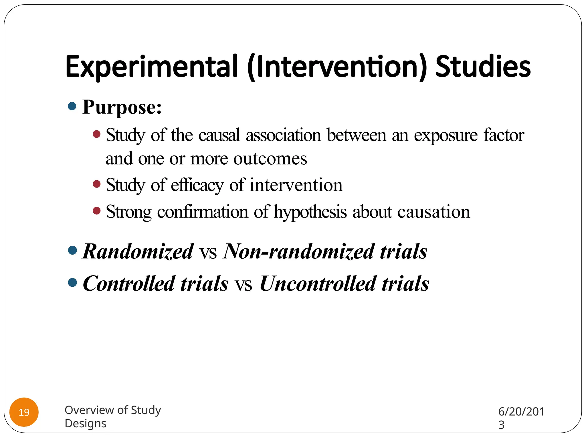 Experimental (Intervention) Studies
⚫Purpose:
⚫Study of the causal association between an exposure factor
and one or more outcomes
⚫Study of efficacy of intervention
⚫Strong confirmation of hypothesis about causation
⚫Randomized vs Non-randomized trials
⚫Controlled trials vs Uncontrolled trials
Overview of Study
Designs
6/20/201
3
19
 