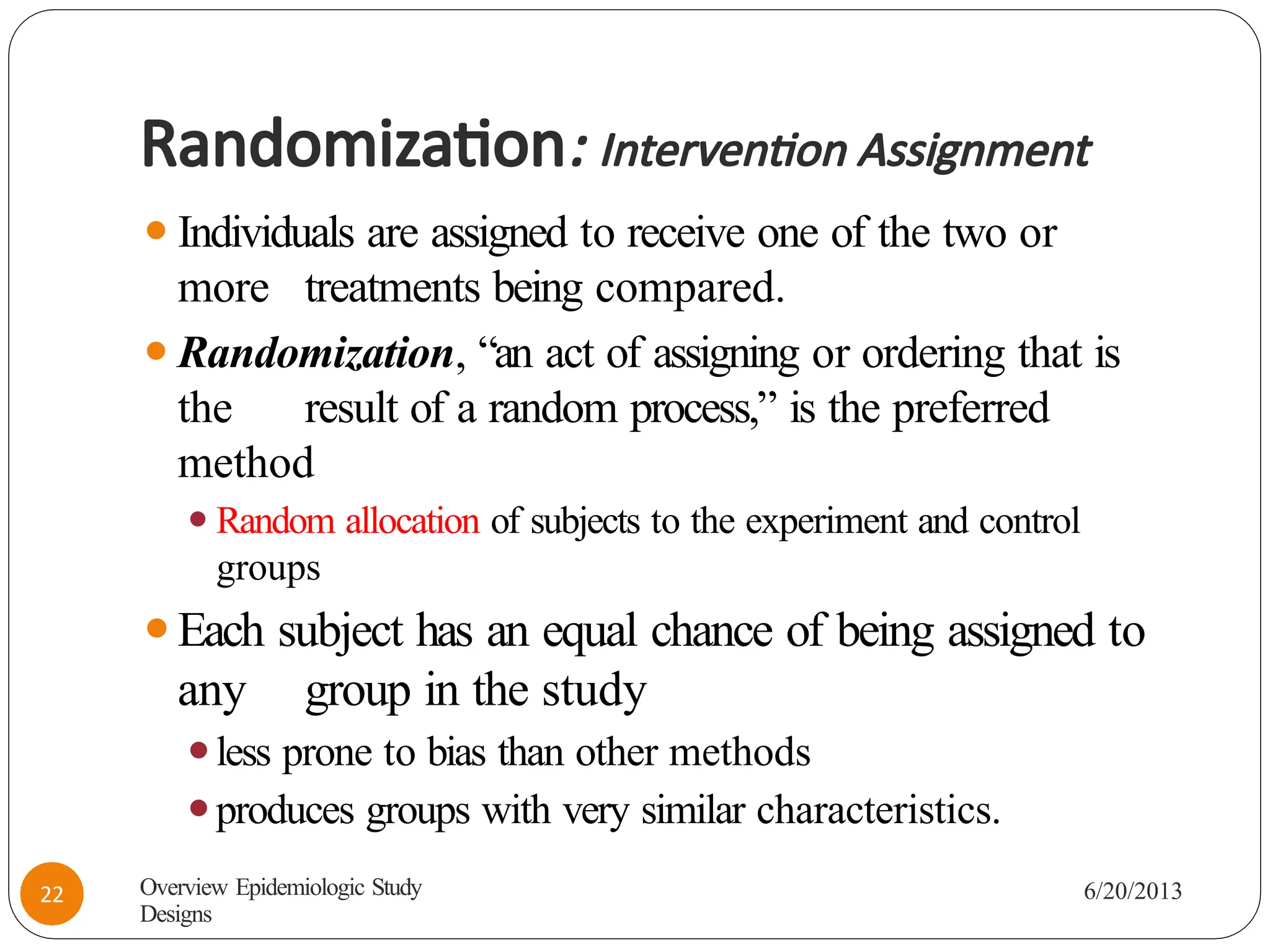 Randomization: Intervention Assignment
⚫Individuals are assigned to receive one of the two or
more treatments being compared.
⚫Randomization, “an act of assigning or ordering that is
the result of a random process,” is the preferred
method
⚫Random allocation of subjects to the experiment and control
groups
⚫Each subject has an equal chance of being assigned to
any group in the study
⚫less prone to bias than other methods
⚫produces groups with very similar characteristics.
Overview Epidemiologic Study
Designs
6/20/2013
22
 