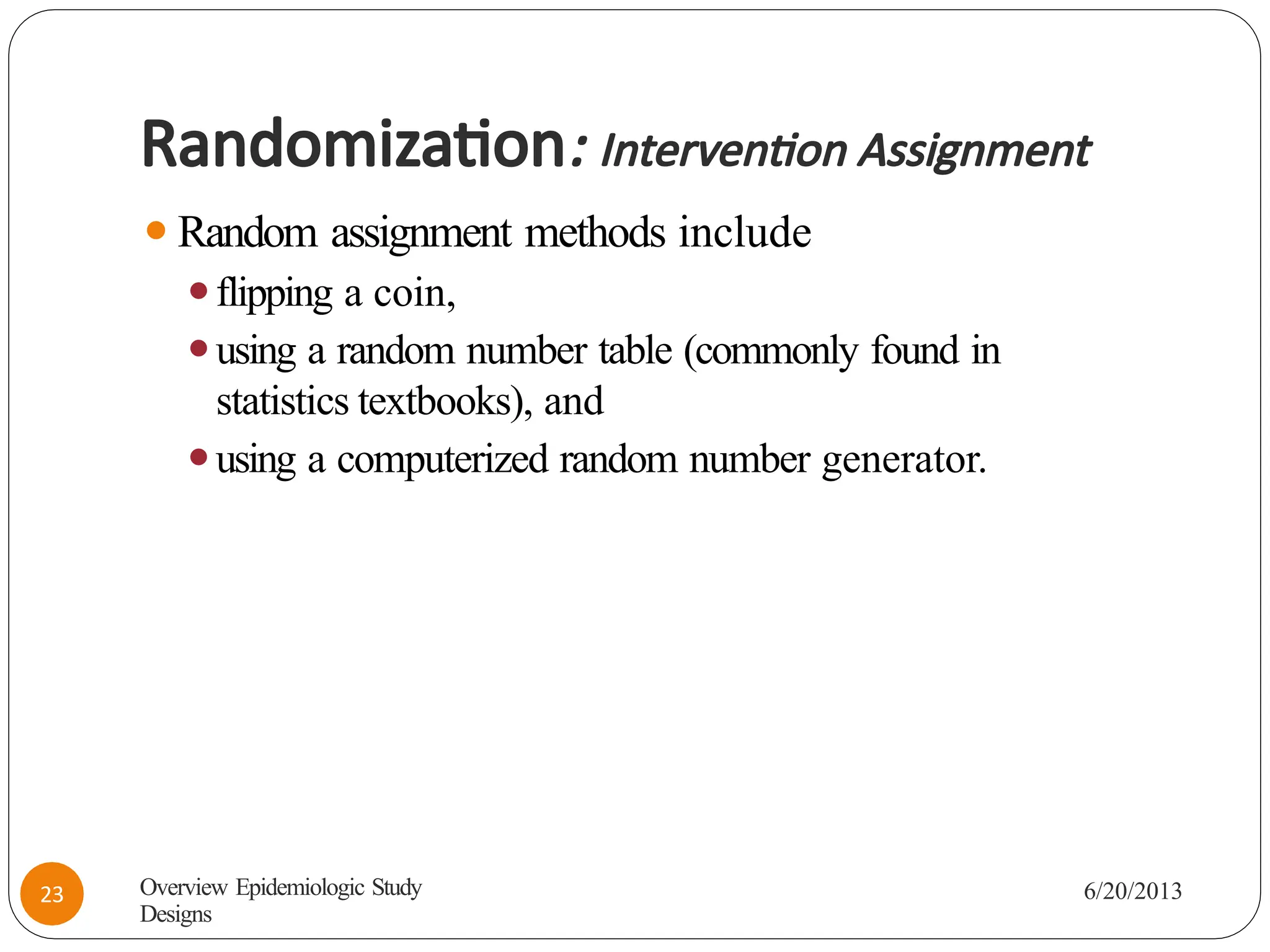 Randomization: Intervention Assignment
⚫Random assignment methods include
⚫flipping a coin,
⚫using a random number table (commonly found in
statistics textbooks), and
⚫using a computerized random number generator.
Overview Epidemiologic Study
Designs
6/20/2013
23
 