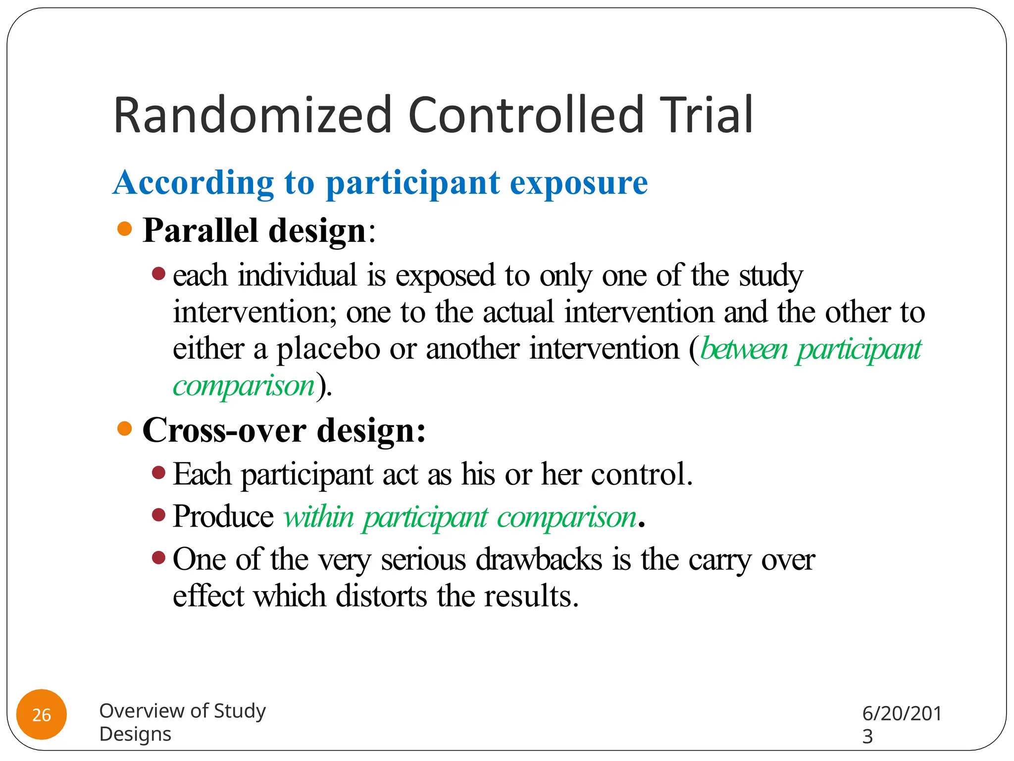 Randomized Controlled Trial
According to participant exposure
⚫Parallel design:
⚫each individual is exposed to only one of the study
intervention; one to the actual intervention and the other to
either a placebo or another intervention (between participant
comparison).
⚫Cross-over design:
⚫Each participant act as his or her control.
⚫Produce within participant comparison.
⚫One of the very serious drawbacks is the carry over
effect which distorts the results.
Overview of Study
Designs
6/20/201
3
26
 