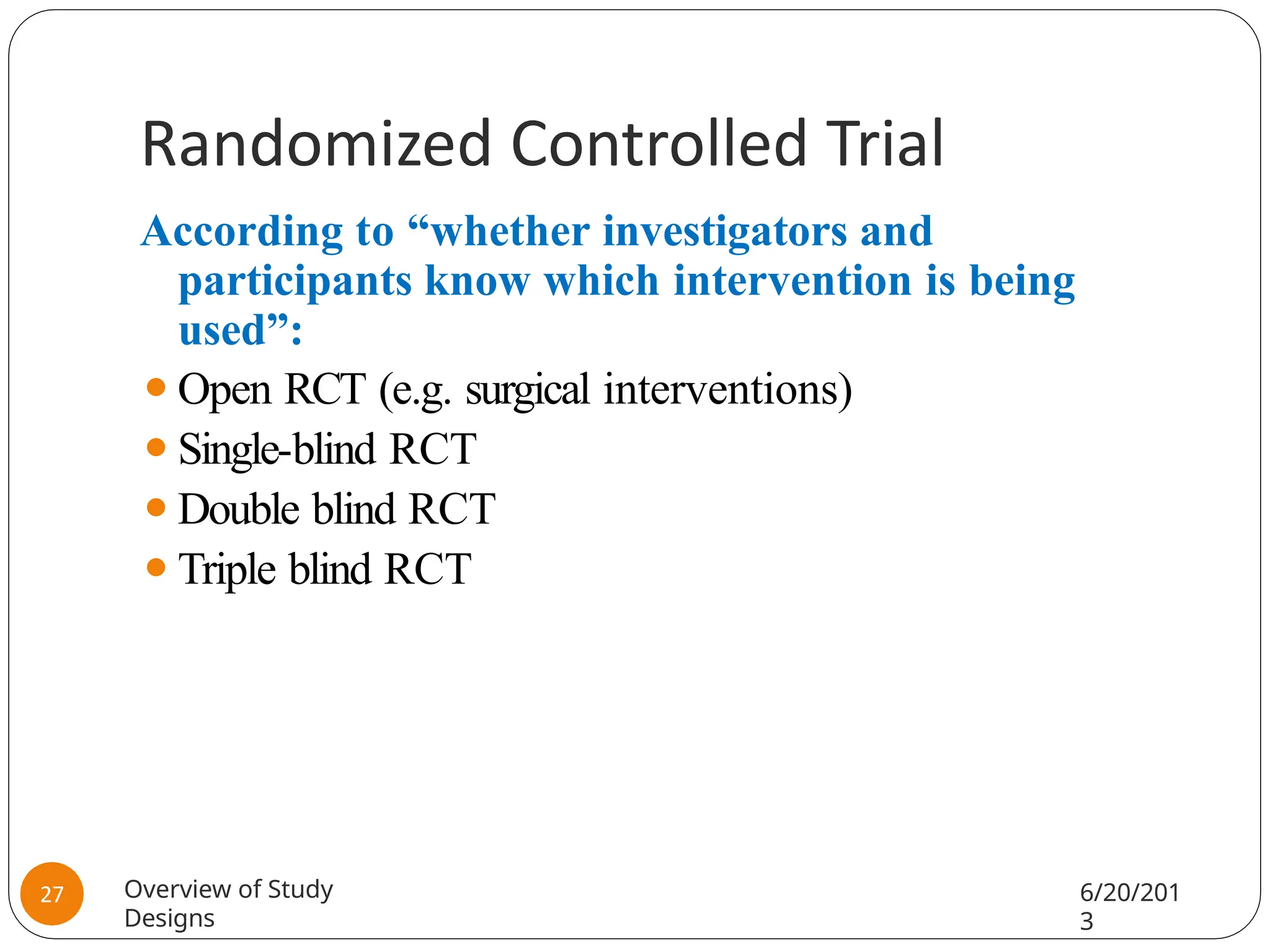 Randomized Controlled Trial
According to “whether investigators and
participants know which intervention is being
used”:
⚫Open RCT (e.g. surgical interventions)
⚫Single-blind RCT
⚫Double blind RCT
⚫Triple blind RCT
Overview of Study
Designs
6/20/201
3
27
 
