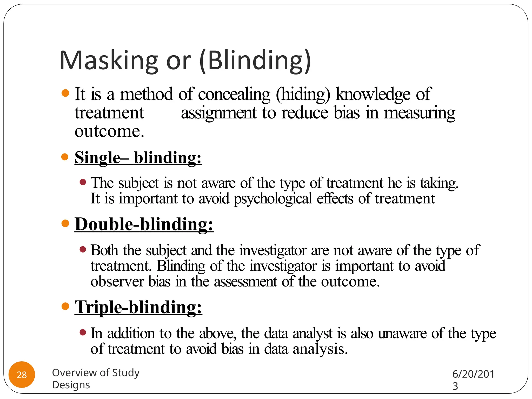 Masking or (Blinding)
⚫It is a method of concealing (hiding) knowledge of
treatment assignment to reduce bias in measuring
outcome.
⚫ Single– blinding:
⚫The subject is not aware of the type of treatment he is taking.
It is important to avoid psychological effects of treatment
⚫Double-blinding:
⚫Both the subject and the investigator are not aware of the type of
treatment. Blinding of the investigator is important to avoid
observer bias in the assessment of the outcome.
⚫Triple-blinding:
⚫In addition to the above, the data analyst is also unaware of the type
of treatment to avoid bias in data analysis.
Overview of Study
Designs
6/20/201
3
28
 