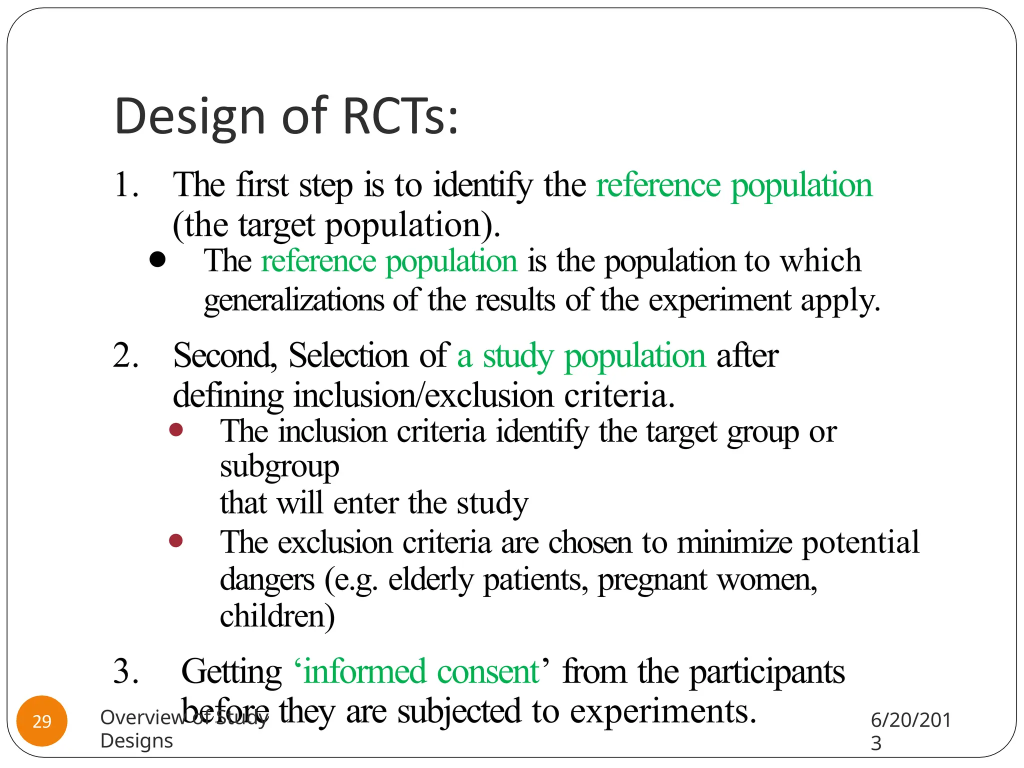 Design of RCTs:
1. The first step is to identify the reference population
(the target population).
⚫ The reference population is the population to which
generalizations of the results of the experiment apply.
2. Second, Selection of a study population after
defining inclusion/exclusion criteria.
⚫ The inclusion criteria identify the target group or
subgroup
that will enter the study
⚫ The exclusion criteria are chosen to minimize potential
dangers (e.g. elderly patients, pregnant women,
children)
3. Getting ‘informed consent’ from the participants
before they are subjected to experiments.
Overview of Study
Designs
6/20/201
3
29
 
