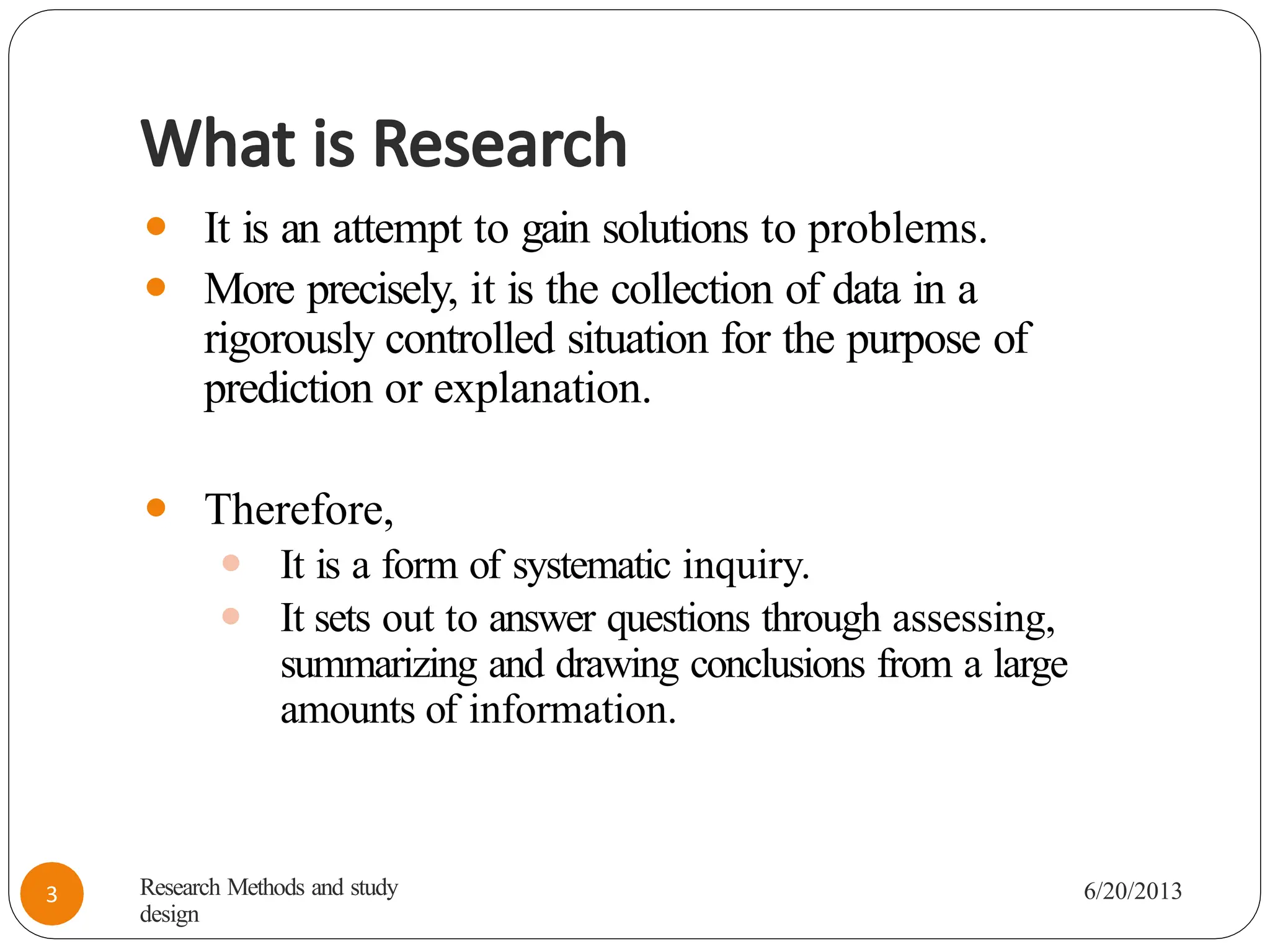 What is Research
⚫ It is an attempt to gain solutions to problems.
⚫ More precisely, it is the collection of data in a
rigorously controlled situation for the purpose of
prediction or explanation.
⚫ Therefore,
⚫ It is a form of systematic inquiry.
⚫ It sets out to answer questions through assessing,
summarizing and drawing conclusions from a large
amounts of information.
Research Methods and study
design
6/20/2013
3
 
