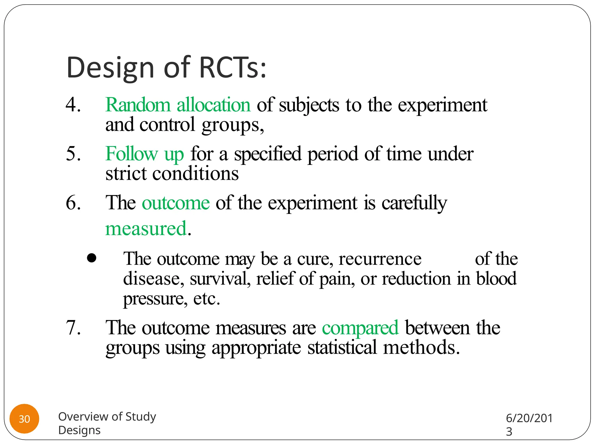 Design of RCTs:
4. Random allocation of subjects to the experiment
and control groups,
5. Follow up for a specified period of time under
strict conditions
6. The outcome of the experiment is carefully
measured.
⚫ The outcome may be a cure, recurrence of the
disease, survival, relief of pain, or reduction in blood
pressure, etc.
7. The outcome measures are compared between the
groups using appropriate statistical methods.
Overview of Study
Designs
6/20/201
3
30
 