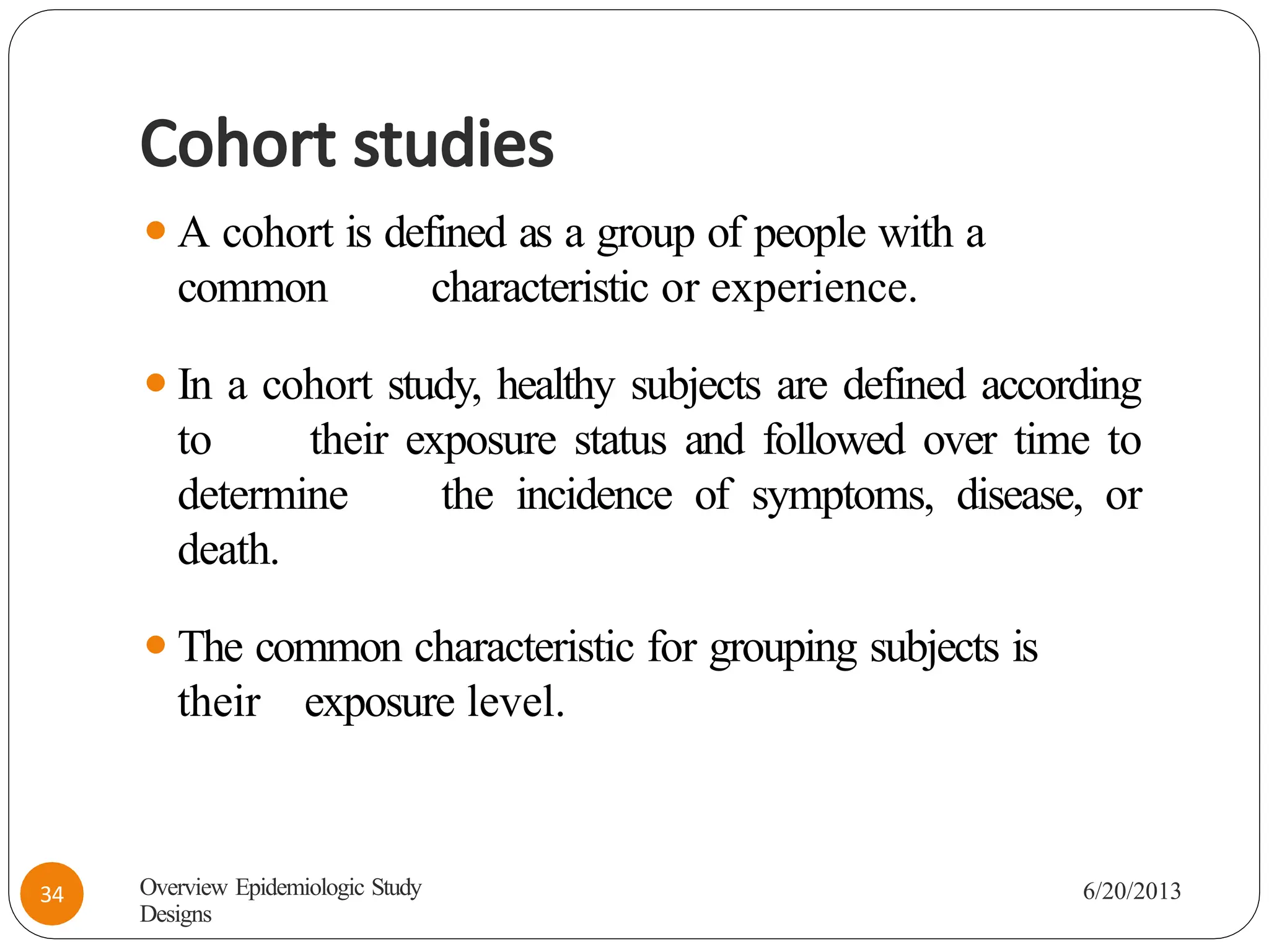 Cohort studies
⚫A cohort is defined as a group of people with a
common characteristic or experience.
⚫In a cohort study, healthy subjects are defined according
to their exposure status and followed over time to
determine the incidence of symptoms, disease, or
death.
⚫The common characteristic for grouping subjects is
their exposure level.
Overview Epidemiologic Study
Designs
6/20/2013
34
 