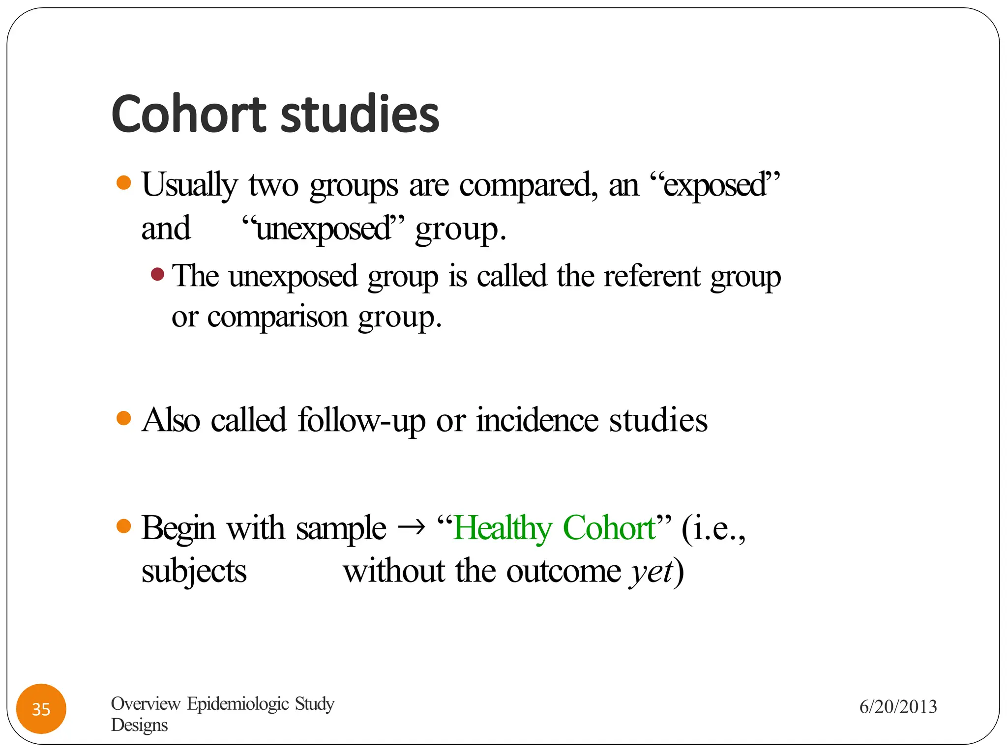 Cohort studies
⚫Usually two groups are compared, an “exposed”
and “unexposed” group.
⚫The unexposed group is called the referent group
or comparison group.
⚫Also called follow-up or incidence studies
⚫Begin with sample 🡒 “Healthy Cohort” (i.e.,
subjects without the outcome yet)
Overview Epidemiologic Study
Designs
6/20/2013
35
 