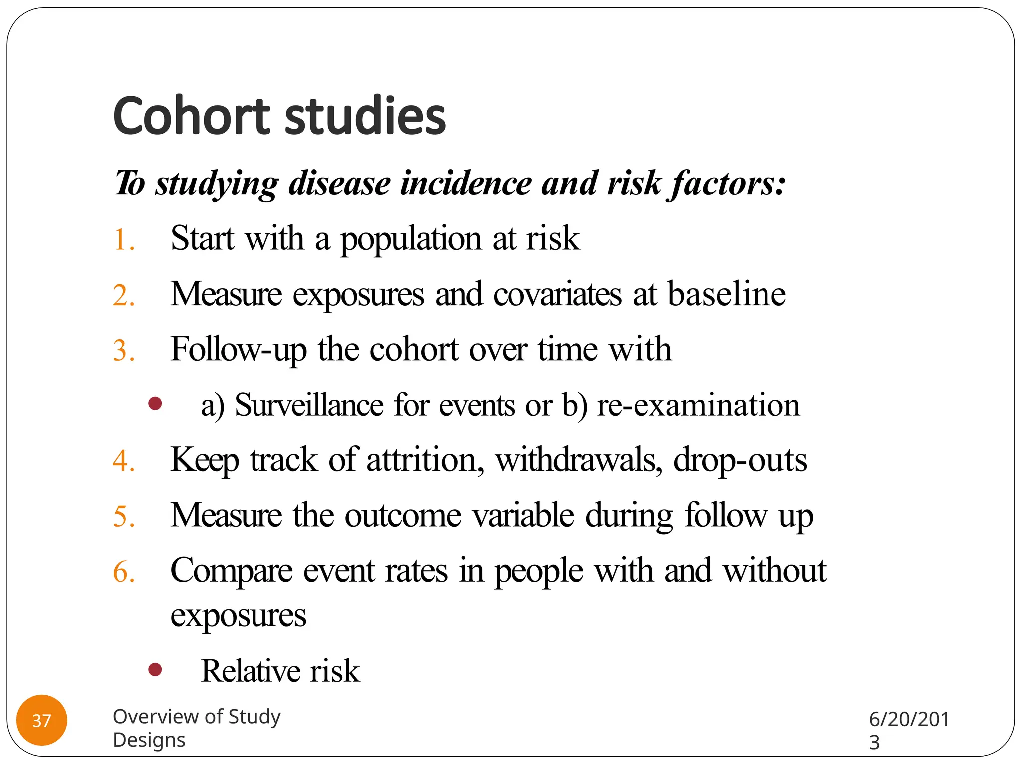 Cohort studies
T
o studying disease incidence and risk factors:
1. Start with a population at risk
2. Measure exposures and covariates at baseline
3. Follow-up the cohort over time with
⚫ a) Surveillance for events or b) re-examination
4. Keep track of attrition, withdrawals, drop-outs
5. Measure the outcome variable during follow up
6. Compare event rates in people with and without
exposures
⚫ Relative risk
Overview of Study
Designs
6/20/201
3
37
 