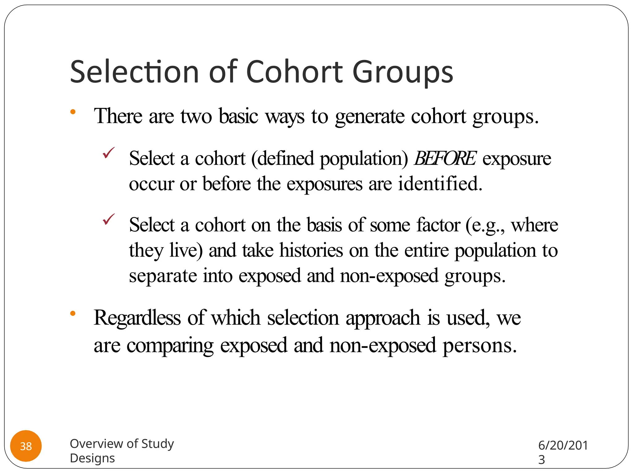 Selection of Cohort Groups
• There are two basic ways to generate cohort groups.
 Select a cohort (defined population) BEFORE exposure
occur or before the exposures are identified.
 Select a cohort on the basis of some factor (e.g., where
they live) and take histories on the entire population to
separate into exposed and non-exposed groups.
• Regardless of which selection approach is used, we
are comparing exposed and non-exposed persons.
Overview of Study
Designs
6/20/201
3
38
 