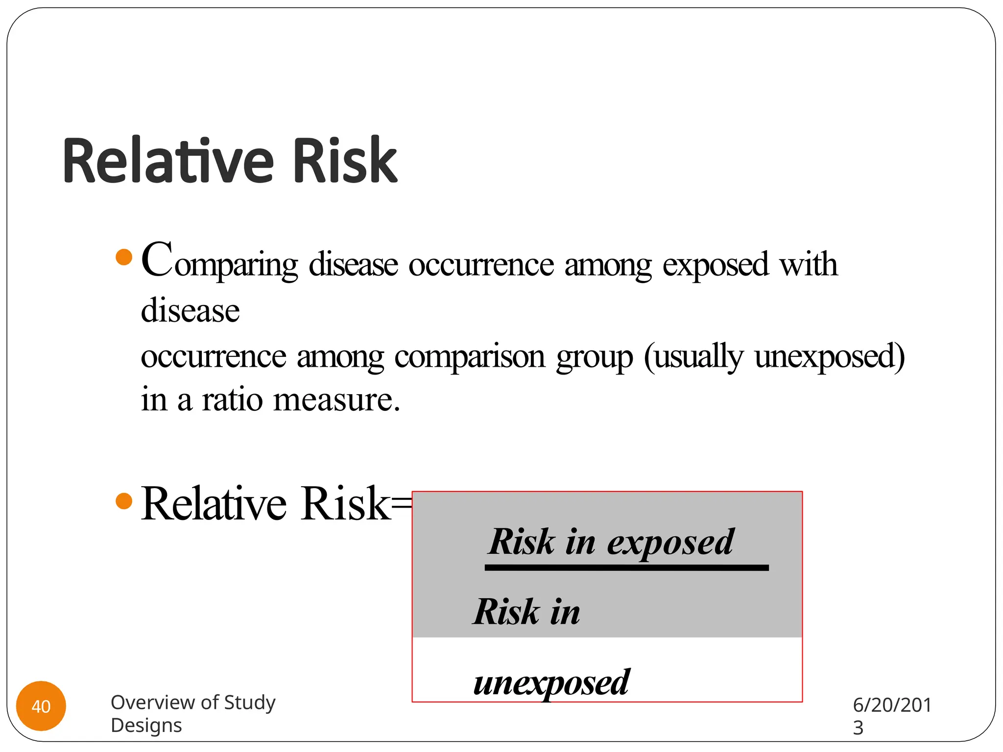 Relative Risk
⚫Comparing disease occurrence among exposed with
disease
occurrence among comparison group (usually unexposed)
in a ratio measure.
⚫Relative Risk=
Risk in exposed
Risk in
unexposed
Overview of Study
Designs
6/20/201
3
40
 