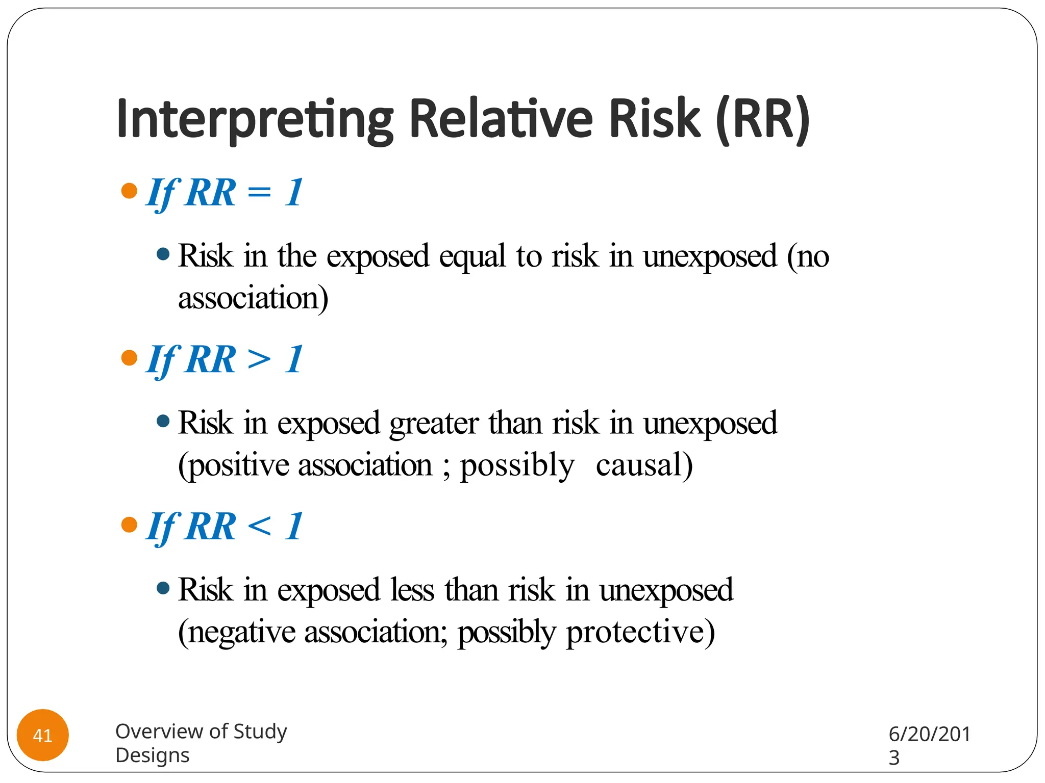 Interpreting Relative Risk (RR)
⚫If RR = 1
⚫Risk in the exposed equal to risk in unexposed (no
association)
⚫If RR > 1
⚫Risk in exposed greater than risk in unexposed
(positive association ; possibly causal)
⚫If RR < 1
⚫Risk in exposed less than risk in unexposed
(negative association; possibly protective)
Overview of Study
Designs
6/20/201
3
41
 