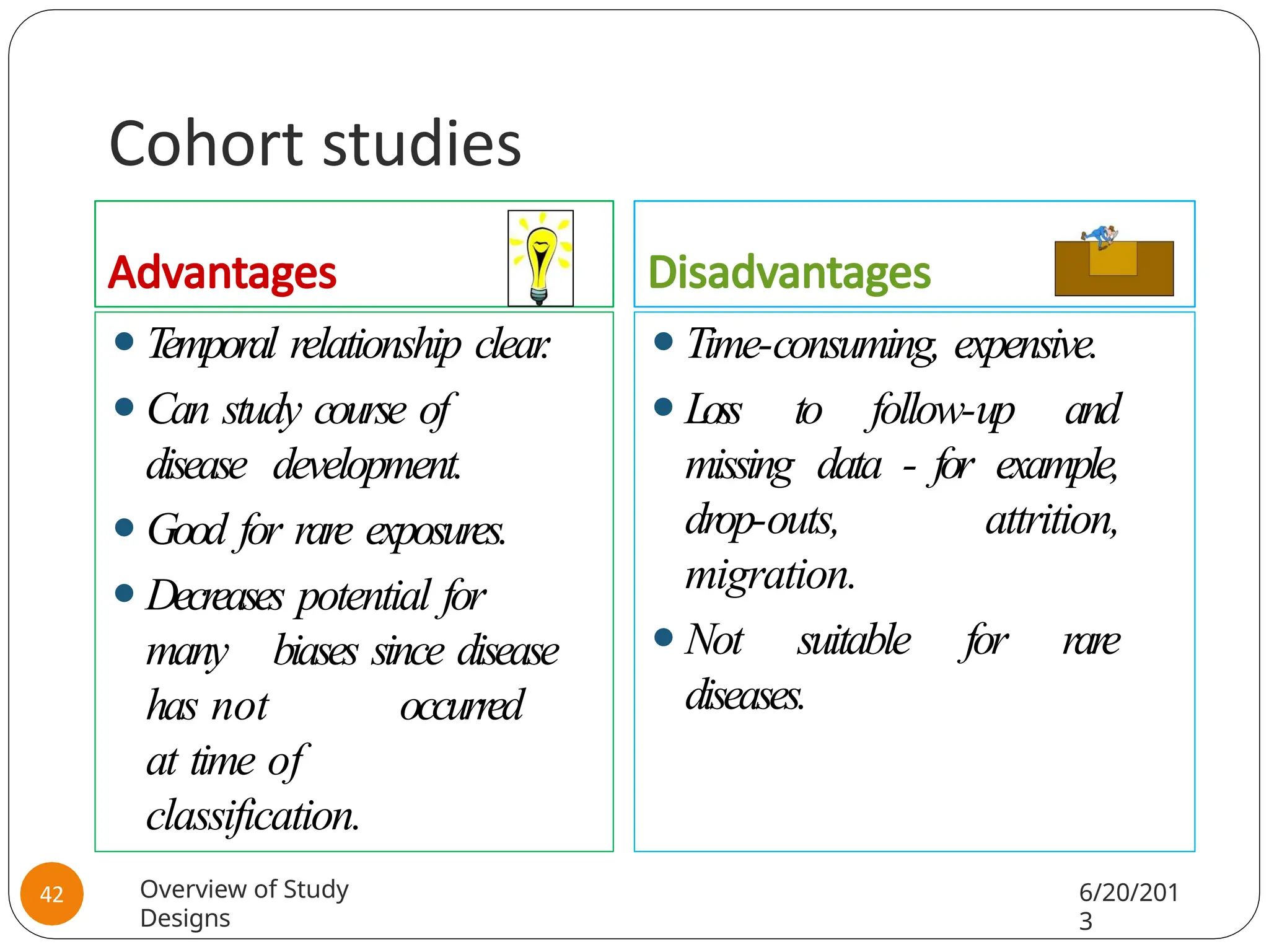 Cohort studies
Advantages
⚫T
emporal relationship clear
.
⚫Can study course of
disease development.
⚫Good for rare exposures.
⚫Decreases potential for
many biases since disease
has not occurred
at time of
classification.
Disadvantages
⚫Time-consuming, expensive.
⚫Loss to follow-up and
missing data - for example,
drop-outs, attrition,
migration.
⚫Not suitable for rare
diseases.
Overview of Study
Designs
6/20/201
3
42
 