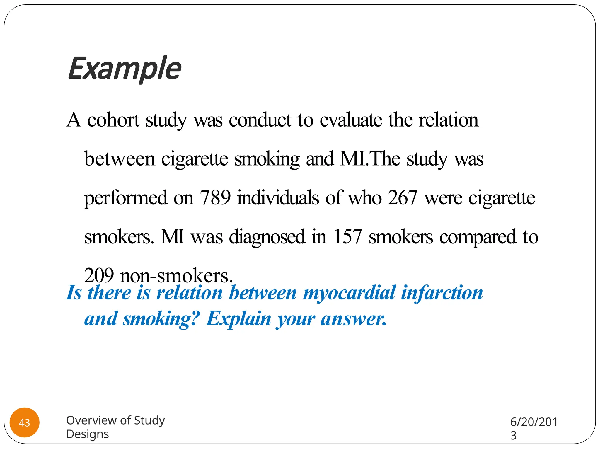 Example
A cohort study was conduct to evaluate the relation
between cigarette smoking and MI.The study was
performed on 789 individuals of who 267 were cigarette
smokers. MI was diagnosed in 157 smokers compared to
209 non-smokers.
Is there is relation between myocardial infarction
and smoking? Explain your answer.
Overview of Study
Designs
6/20/201
3
43
 