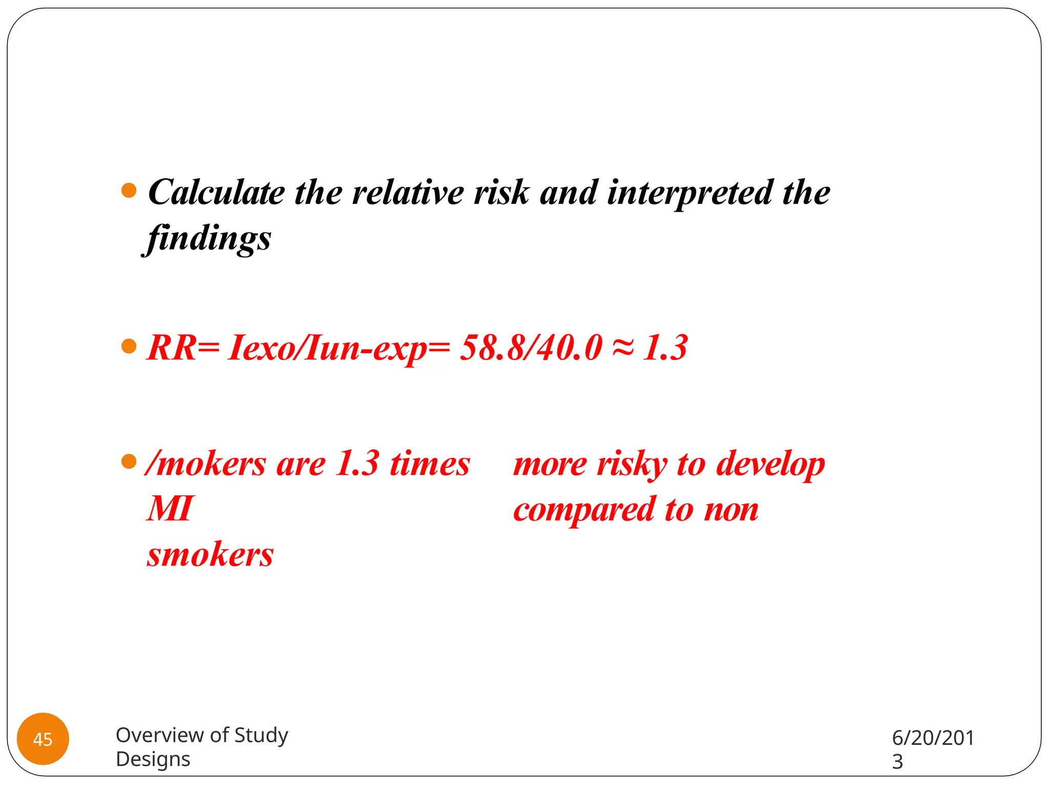 ⚫Calculate the relative risk and interpreted the
findings
⚫RR= Iexo/Iun-exp= 58.8/40.0 ≈ 1.3
⚫/mokers are 1.3 times more risky to develop
MI compared to non
smokers
Overview of Study
Designs
6/20/201
3
45
 