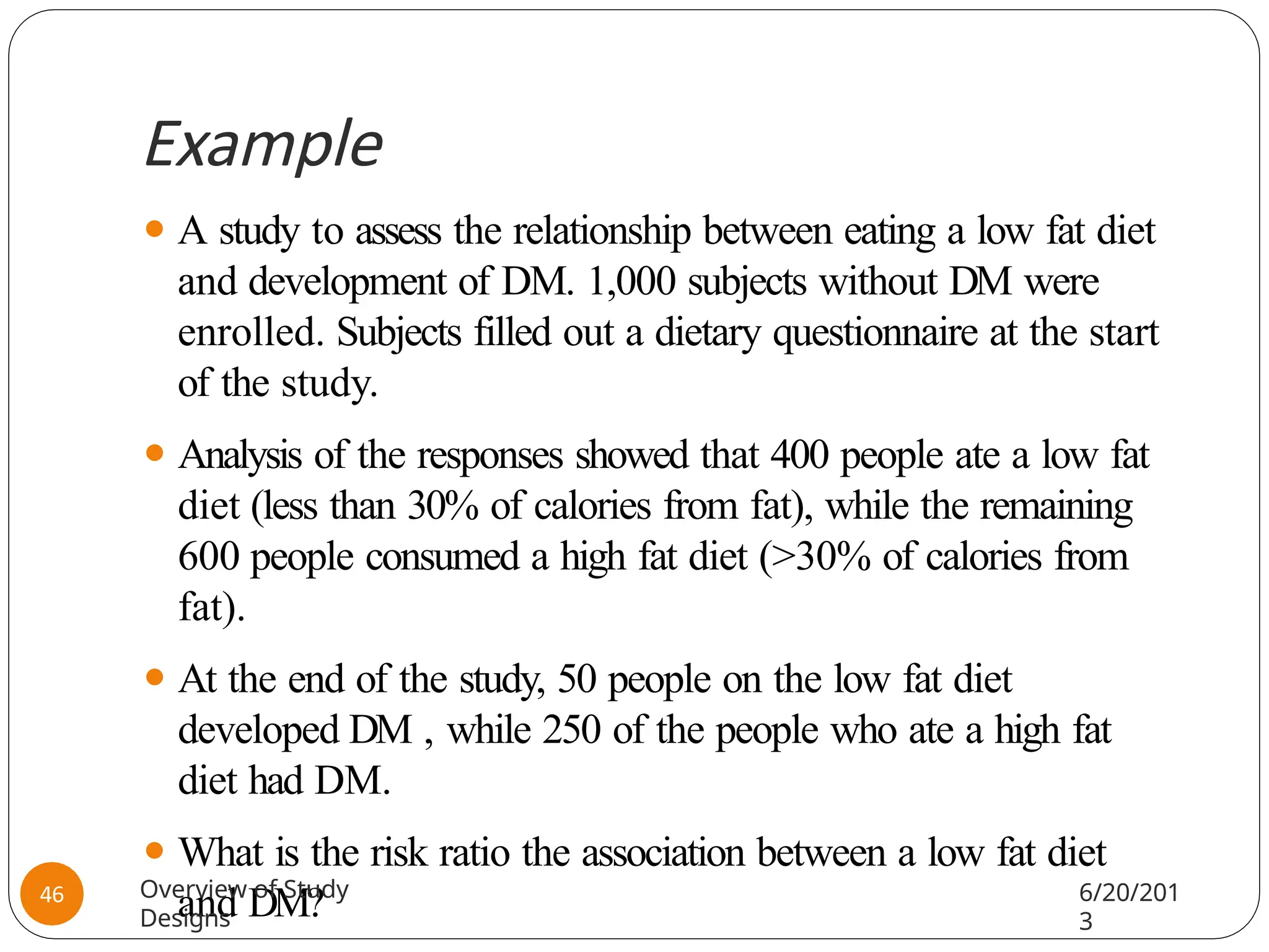 Example
⚫ A study to assess the relationship between eating a low fat diet
and development of DM. 1,000 subjects without DM were
enrolled. Subjects filled out a dietary questionnaire at the start
of the study.
⚫ Analysis of the responses showed that 400 people ate a low fat
diet (less than 30% of calories from fat), while the remaining
600 people consumed a high fat diet (>30% of calories from
fat).
⚫ At the end of the study, 50 people on the low fat diet
developed DM , while 250 of the people who ate a high fat
diet had DM.
⚫ What is the risk ratio the association between a low fat diet
and DM?
Overview of Study
Designs
6/20/201
3
46
 
