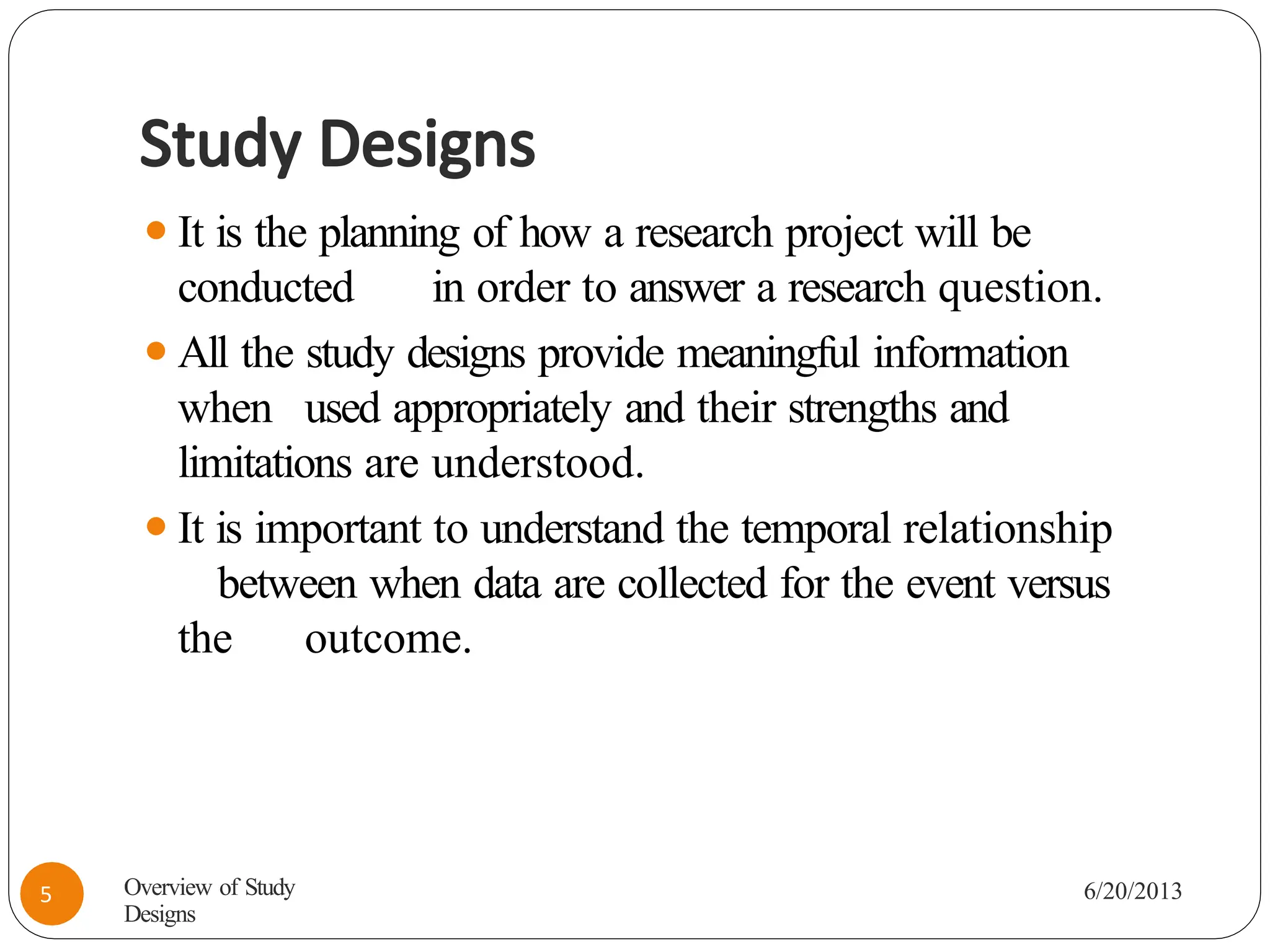 Study Designs
⚫It is the planning of how a research project will be
conducted in order to answer a research question.
⚫All the study designs provide meaningful information
when used appropriately and their strengths and
limitations are understood.
⚫It is important to understand the temporal relationship
between when data are collected for the event versus
the outcome.
Overview of Study
Designs
6/20/2013
5
 