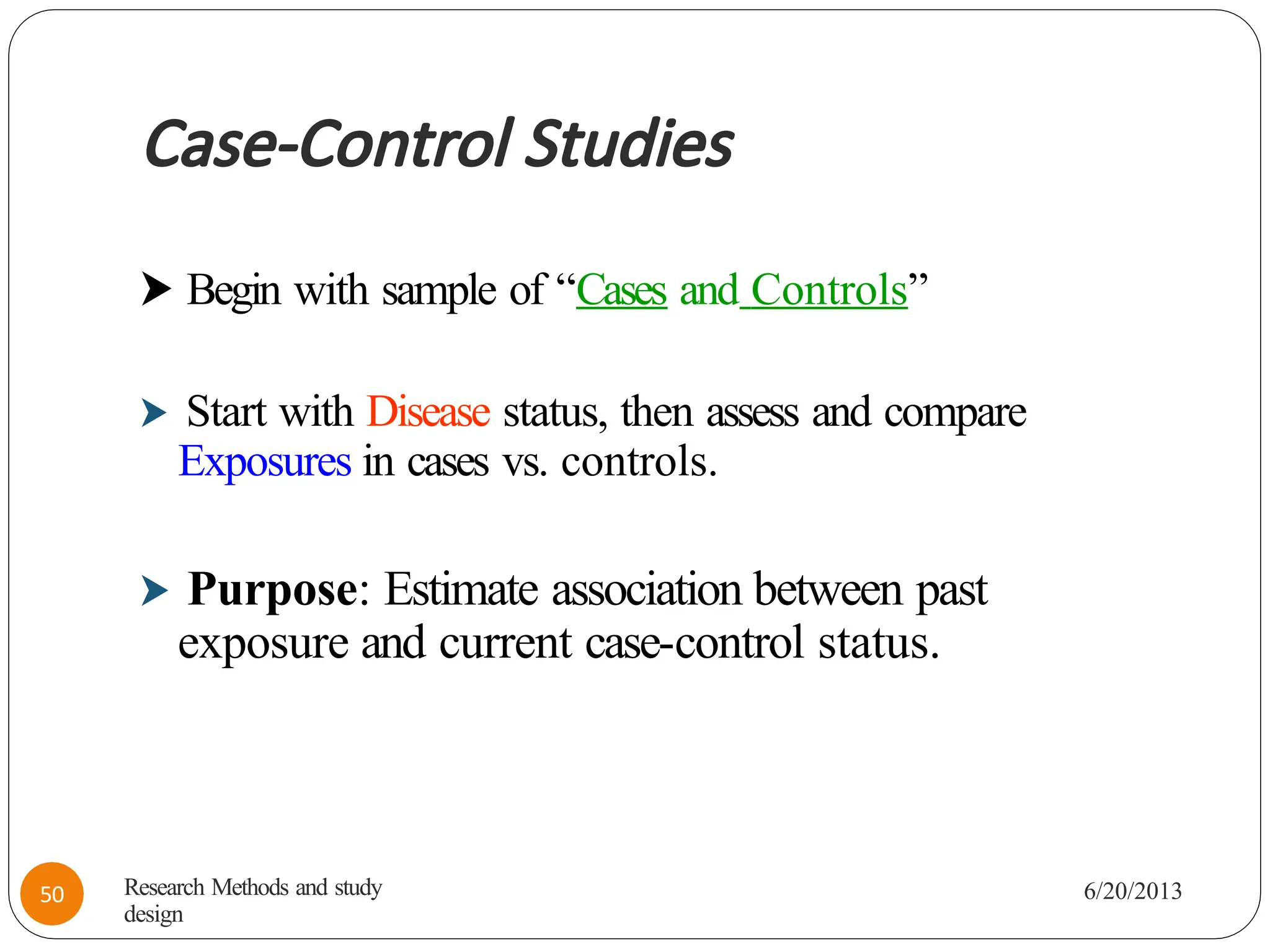 Case-Control Studies
⮞ Begin with sample of “Cases and Controls”
⮞ Start with Disease status, then assess and compare
Exposures in cases vs. controls.
⮞ Purpose: Estimate association between past
exposure and current case-control status.
Research Methods and study
design
6/20/2013
50
 