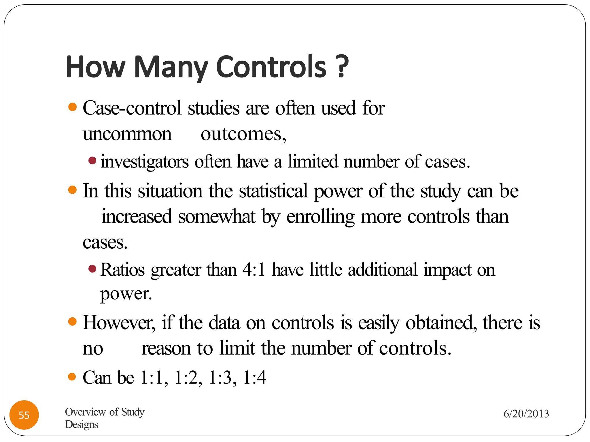 How Many Controls ?
⚫Case-control studies are often used for
uncommon outcomes,
⚫investigators often have a limited number of cases.
⚫In this situation the statistical power of the study can be
increased somewhat by enrolling more controls than
cases.
⚫Ratios greater than 4:1 have little additional impact on
power.
⚫However, if the data on controls is easily obtained, there is
no reason to limit the number of controls.
⚫ Can be 1:1, 1:2, 1:3, 1:4
Overview of Study
Designs
6/20/2013
55
 