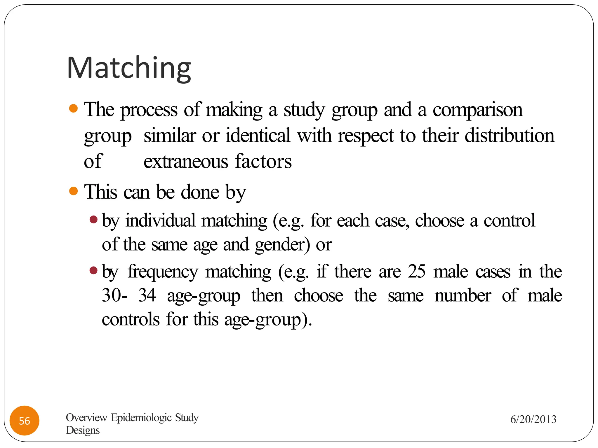 Matching
⚫The process of making a study group and a comparison
group similar or identical with respect to their distribution
of extraneous factors
⚫This can be done by
⚫by individual matching (e.g. for each case, choose a control
of the same age and gender) or
⚫by frequency matching (e.g. if there are 25 male cases in the
30- 34 age-group then choose the same number of male
controls for this age-group).
Overview Epidemiologic Study
Designs
6/20/2013
56
 