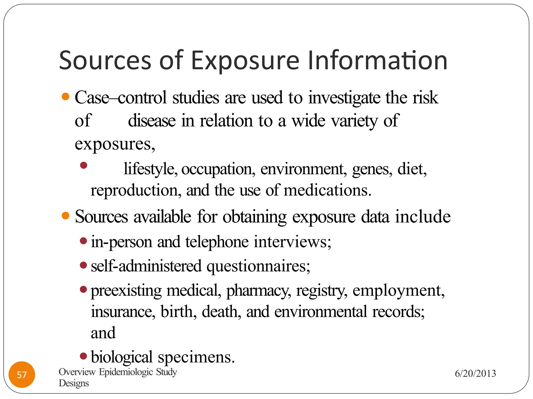 Sources of Exposure Information
⚫Case–control studies are used to investigate the risk
of disease in relation to a wide variety of
exposures,
⚫ lifestyle, occupation, environment, genes, diet,
reproduction, and the use of medications.
⚫Sources available for obtaining exposure data include
⚫in-person and telephone interviews;
⚫self-administered questionnaires;
⚫preexisting medical, pharmacy, registry, employment,
insurance, birth, death, and environmental records;
and
⚫biological specimens.
Overview Epidemiologic Study
Designs
6/20/2013
57
 