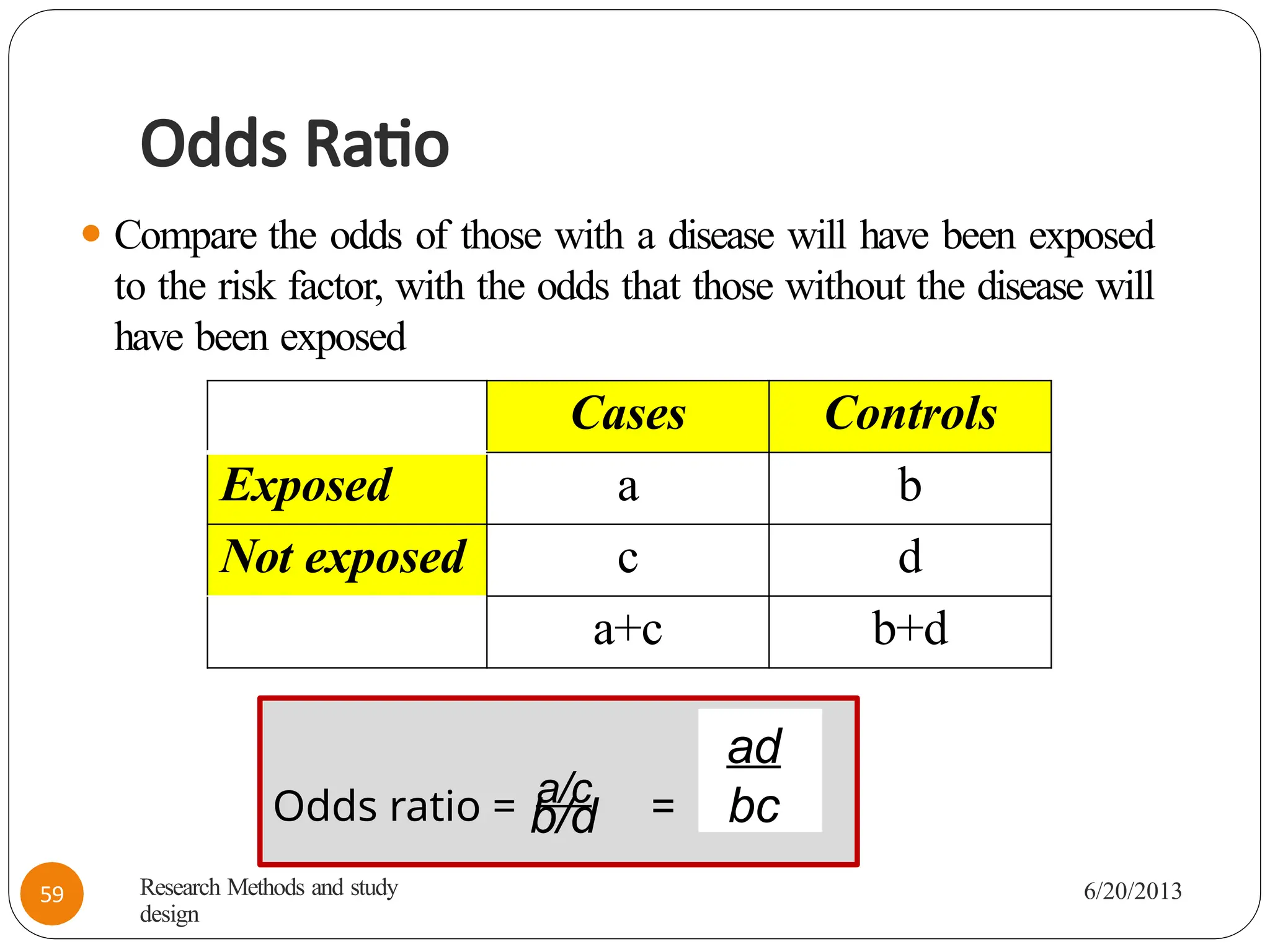Odds Ratio
⚫ Compare the odds of those with a disease will have been exposed
to the risk factor, with the odds that those without the disease will
have been exposed
Cases Controls
Exposed a b
Not exposed c d
a+c b+d
Odds ratio = a/c =
b/d
ad
bc
Research Methods and study
design
6/20/2013
59
 