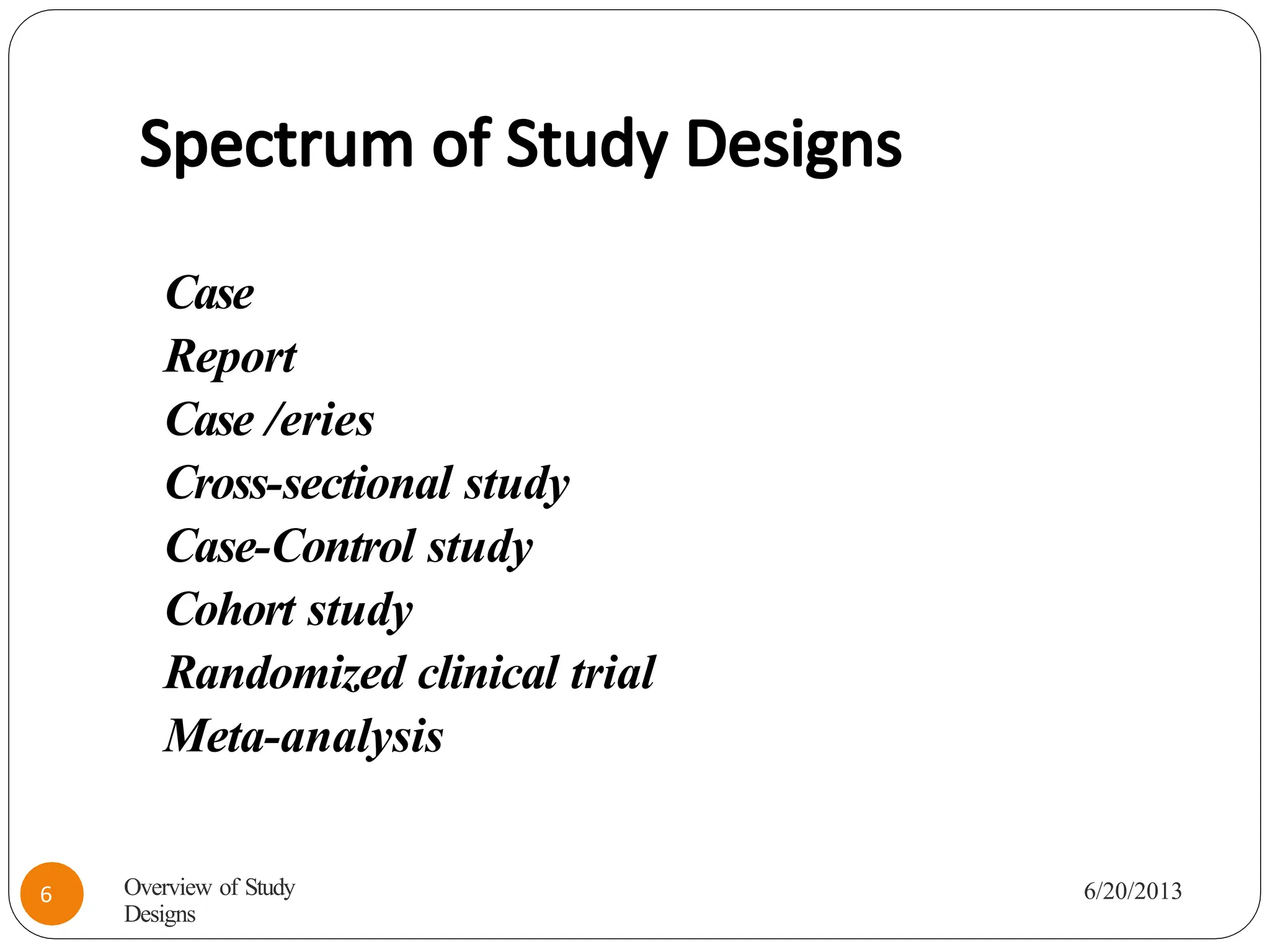 Spectrum of Study Designs
Case
Report
Case /eries
Cross-sectional study
Case-Control study
Cohort study
Randomized clinical trial
Meta-analysis
Overview of Study
Designs
6/20/2013
6
 