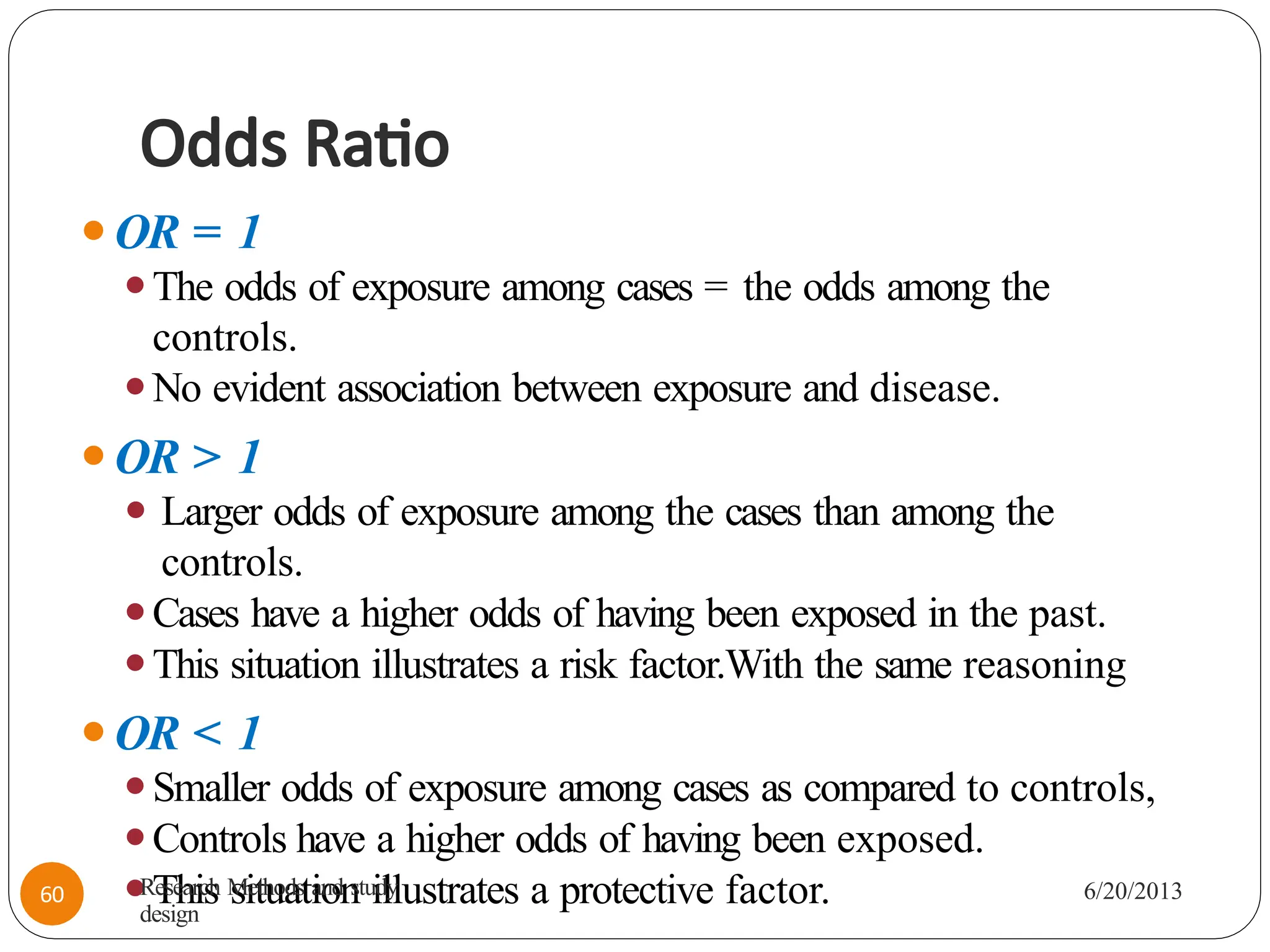 Odds Ratio
⚫OR = 1
⚫The odds of exposure among cases = the odds among the
controls.
⚫No evident association between exposure and disease.
⚫OR > 1
⚫ Larger odds of exposure among the cases than among the
controls.
⚫Cases have a higher odds of having been exposed in the past.
⚫This situation illustrates a risk factor.With the same reasoning
⚫OR < 1
⚫Smaller odds of exposure among cases as compared to controls,
⚫Controls have a higher odds of having been exposed.
⚫This situation illustrates a protective factor.
Research Methods and study
design
6/20/2013
60
 