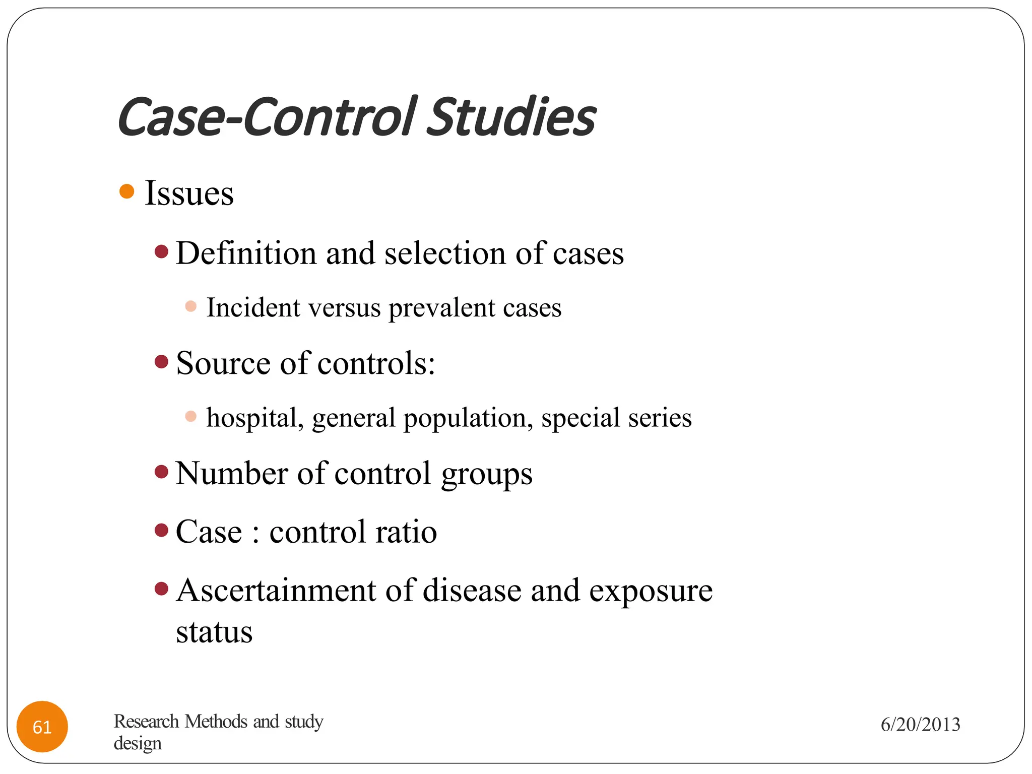 Case-Control Studies
⚫Issues
⚫Definition and selection of cases
⚫ Incident versus prevalent cases
⚫Source of controls:
⚫ hospital, general population, special series
⚫Number of control groups
⚫Case : control ratio
⚫Ascertainment of disease and exposure
status
Research Methods and study
design
6/20/2013
61
 