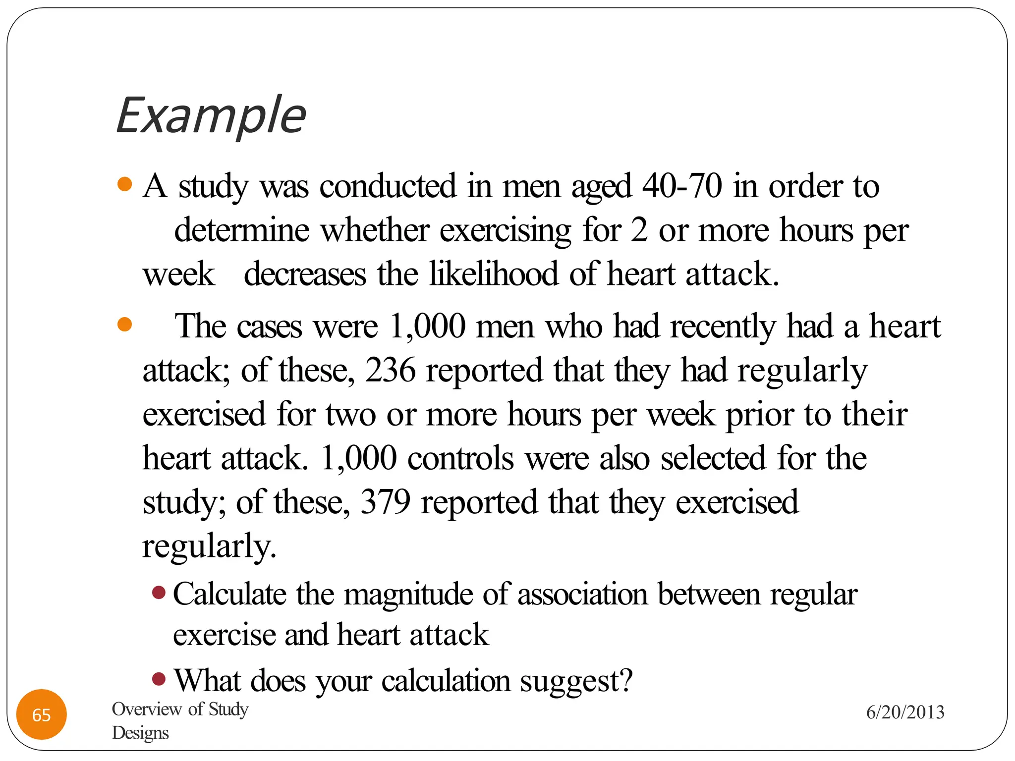 Example
⚫A study was conducted in men aged 40-70 in order to
determine whether exercising for 2 or more hours per
week decreases the likelihood of heart attack.
⚫ The cases were 1,000 men who had recently had a heart
attack; of these, 236 reported that they had regularly
exercised for two or more hours per week prior to their
heart attack. 1,000 controls were also selected for the
study; of these, 379 reported that they exercised
regularly.
⚫Calculate the magnitude of association between regular
exercise and heart attack
⚫What does your calculation suggest?
6/20/2013
Overview of Study
Designs
65
 