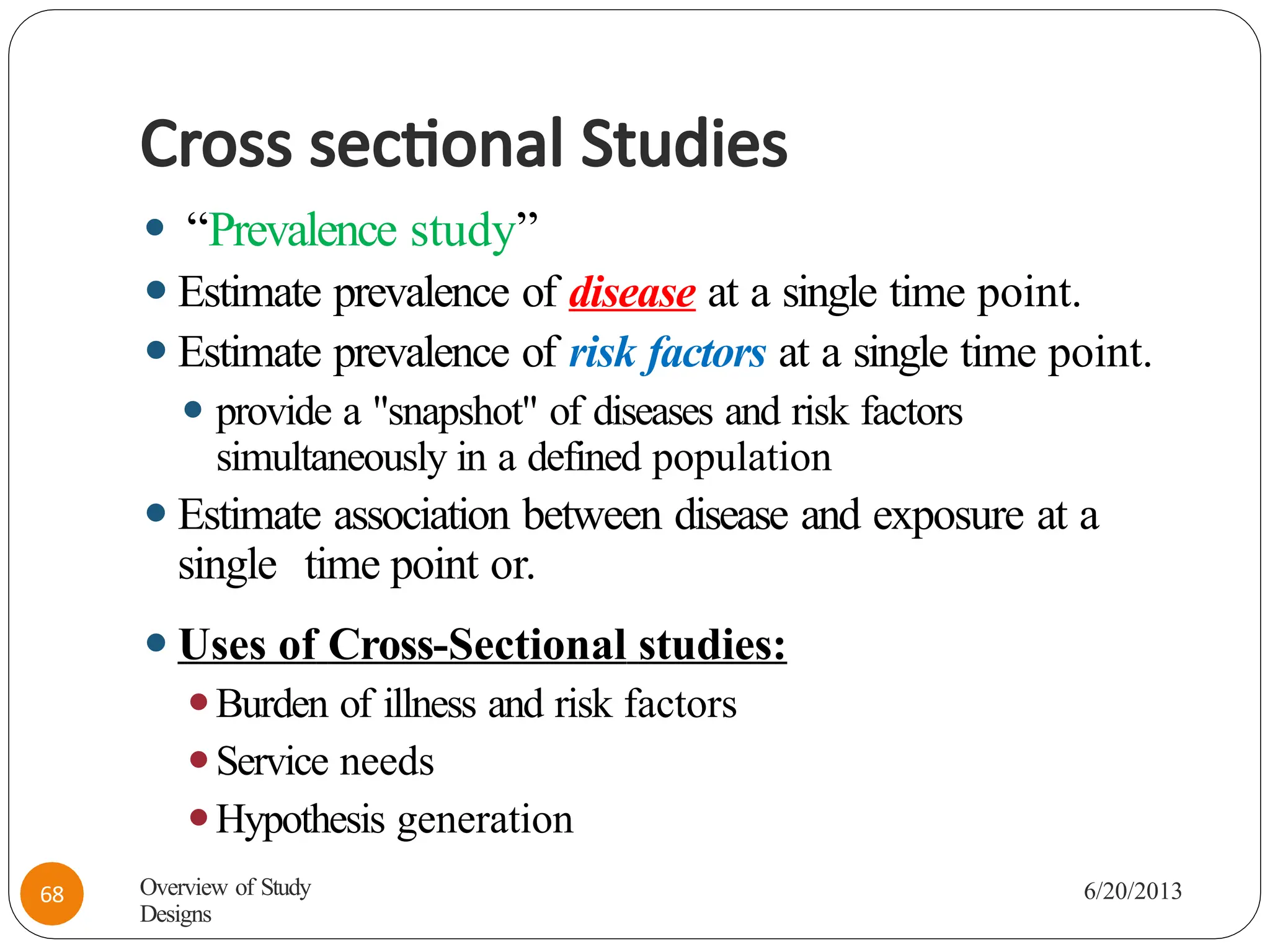 Cross sectional Studies
⚫ “Prevalence study”
⚫Estimate prevalence of disease at a single time point.
⚫Estimate prevalence of risk factors at a single time point.
⚫ provide a "snapshot" of diseases and risk factors
simultaneously in a defined population
⚫Estimate association between disease and exposure at a
single time point or.
⚫Uses of Cross-Sectional studies:
⚫Burden of illness and risk factors
⚫Service needs
⚫Hypothesis generation
Overview of Study
Designs
6/20/2013
68
 