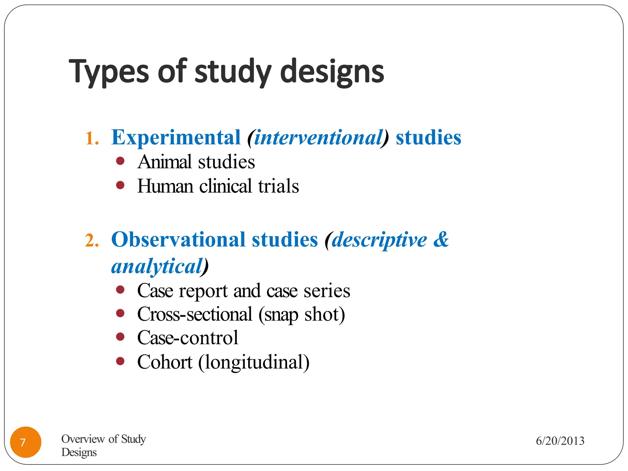 Types of study designs
1. Experimental (interventional) studies
⚫ Animal studies
⚫ Human clinical trials
2. Observational studies (descriptive &
analytical)
⚫ Case report and case series
⚫ Cross-sectional (snap shot)
⚫ Case-control
⚫ Cohort (longitudinal)
Overview of Study
Designs
6/20/2013
7
 