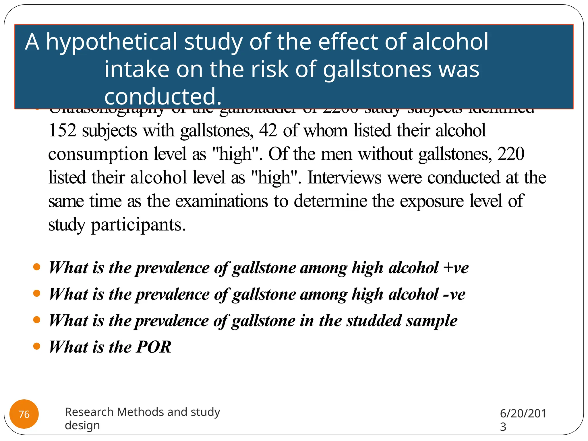 ⚫ Ultrasonography of the gallbladder of 2200 study subjects identified
152 subjects with gallstones, 42 of whom listed their alcohol
consumption level as "high". Of the men without gallstones, 220
listed their alcohol level as "high". Interviews were conducted at the
same time as the examinations to determine the exposure level of
study participants.
⚫ What is the prevalence of gallstone among high alcohol +ve
⚫ What is the prevalence of gallstone among high alcohol -ve
⚫ What is the prevalence of gallstone in the studded sample
⚫ What is the POR
A hypothetical study of the effect of alcohol
intake on the risk of gallstones was
conducted.
Research Methods and study
design
6/20/201
3
76
 