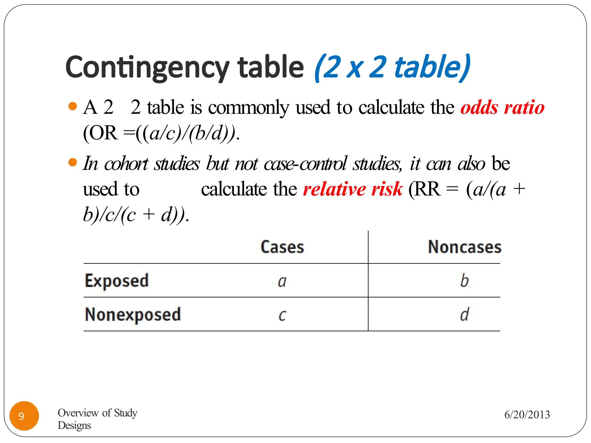 Contingency table (2 x 2 table)
⚫A 2 2 table is commonly used to calculate the odds ratio
(OR =((a/c)/(b/d)).
⚫In cohort studies but not case-control studies, it can also be
used to calculate the relative risk (RR = (a/(a +
b)/c/(c + d)).
Overview of Study
Designs
6/20/2013
9
 