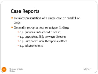 Case Reports
⚫Detailed presentation of a single case or handful of
cases
⚫Generally report a new or unique finding
⚫e.g. previous undescribed disease
⚫e.g. unexpected link between diseases
⚫e.g. unexpected new therapeutic effect
⚫e.g. adverse events
Overview of Study
Designs
6/20/2013
11
 