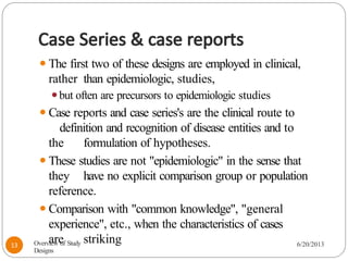 Case Series & case reports
⚫The first two of these designs are employed in clinical,
rather than epidemiologic, studies,
⚫but often are precursors to epidemiologic studies
⚫Case reports and case series's are the clinical route to
definition and recognition of disease entities and to
the formulation of hypotheses.
⚫These studies are not "epidemiologic" in the sense that
they have no explicit comparison group or population
reference.
⚫Comparison with "common knowledge", "general
experience", etc., when the characteristics of cases
are striking
Overview of Study
Designs
6/20/2013
13
 