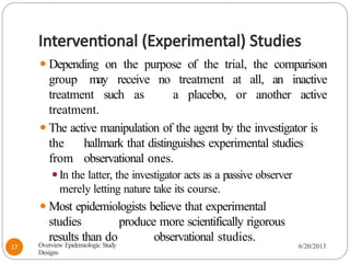 Interventional (Experimental) Studies
⚫Depending on the purpose of the trial, the comparison
group may receive no treatment at all, an inactive
treatment such as a placebo, or another active
treatment.
⚫The active manipulation of the agent by the investigator is
the hallmark that distinguishes experimental studies
from observational ones.
⚫In the latter, the investigator acts as a passive observer
merely letting nature take its course.
⚫Most epidemiologists believe that experimental
studies produce more scientifically rigorous
results than do observational studies.
Overview Epidemiologic Study
Designs
6/20/2013
17
 