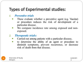 Types of Experimental studies:
1. Preventive trials
⚫ These evaluate whether a preventive agent (e.g. Vaccine)
or procedure reduces the risk of development of a
particular disease.
⚫ We compare incidence rate among exposed and non-
exposed.
2. Therapeutic trials:
⚫ Carried out among patients with a particular disease,
⚫ to determine the ability of an agent or procedure to
diminish symptoms, prevent recurrence, or decrease
risk of death from that disease.
Overview of Study
Designs
6/20/201
3
18
 