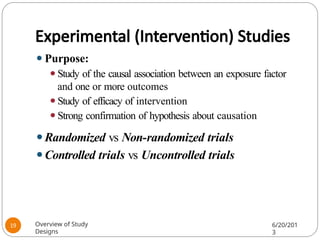 Experimental (Intervention) Studies
⚫Purpose:
⚫Study of the causal association between an exposure factor
and one or more outcomes
⚫Study of efficacy of intervention
⚫Strong confirmation of hypothesis about causation
⚫Randomized vs Non-randomized trials
⚫Controlled trials vs Uncontrolled trials
Overview of Study
Designs
6/20/201
3
19
 