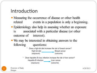 Introduction
⚫Measuring the occurrence of disease or other health
related events in a population is only a beginning.
⚫Epidemiology also help in assessing whether an exposure
is associated with a particular disease (or other
outcome of interest).
⚫We may be interested in obtaining answers to the
following questions:
6/20/2013
2 Overview of Study
Designs
 