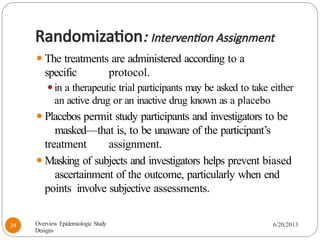 Randomization: Intervention Assignment
⚫The treatments are administered according to a
specific protocol.
⚫in a therapeutic trial participants may be asked to take either
an active drug or an inactive drug known as a placebo
⚫Placebos permit study participants and investigators to be
masked—that is, to be unaware of the participant’s
treatment assignment.
⚫Masking of subjects and investigators helps prevent biased
ascertainment of the outcome, particularly when end
points involve subjective assessments.
Overview Epidemiologic Study
Designs
6/20/2013
24
 