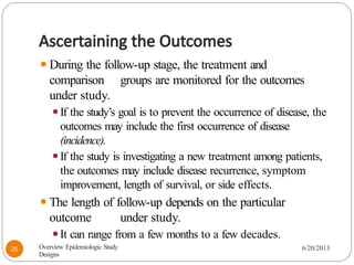 Ascertaining the Outcomes
⚫During the follow-up stage, the treatment and
comparison groups are monitored for the outcomes
under study.
⚫If the study’s goal is to prevent the occurrence of disease, the
outcomes may include the first occurrence of disease
(incidence).
⚫If the study is investigating a new treatment among patients,
the outcomes may include disease recurrence, symptom
improvement, length of survival, or side effects.
⚫The length of follow-up depends on the particular
outcome under study.
⚫It can range from a few months to a few decades.
Overview Epidemiologic Study
Designs
6/20/2013
25
 