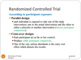 Randomized Controlled Trial
According to participant exposure
⚫Parallel design:
⚫each individual is exposed to only one of the study
intervention; one to the actual intervention and the other to
either a placebo or another intervention (between participant
comparison).
⚫Cross-over design:
⚫Each participant act as his or her control.
⚫Produce within participant comparison.
⚫One of the very serious drawbacks is the carry over
effect which distorts the results.
Overview of Study
Designs
6/20/201
3
26
 