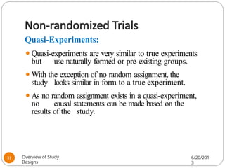 Non-randomized Trials
Quasi-Experiments:
⚫Quasi-experiments are very similar to true experiments
but use naturally formed or pre-existing groups.
⚫With the exception of no random assignment, the
study looks similar in form to a true experiment.
⚫As no random assignment exists in a quasi-experiment,
no causal statements can be made based on the
results of the study.
Overview of Study
Designs
6/20/201
3
31
 
