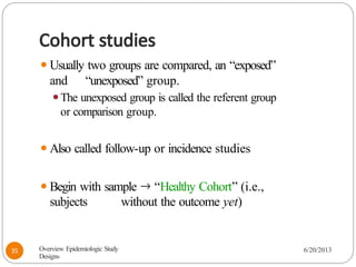 Cohort studies
⚫Usually two groups are compared, an “exposed”
and “unexposed” group.
⚫The unexposed group is called the referent group
or comparison group.
⚫Also called follow-up or incidence studies
⚫Begin with sample 🡒 “Healthy Cohort” (i.e.,
subjects without the outcome yet)
Overview Epidemiologic Study
Designs
6/20/2013
35
 