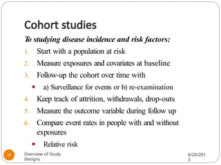 Cohort studies
T
o studying disease incidence and risk factors:
1. Start with a population at risk
2. Measure exposures and covariates at baseline
3. Follow-up the cohort over time with
⚫ a) Surveillance for events or b) re-examination
4. Keep track of attrition, withdrawals, drop-outs
5. Measure the outcome variable during follow up
6. Compare event rates in people with and without
exposures
⚫ Relative risk
Overview of Study
Designs
6/20/201
3
37
 