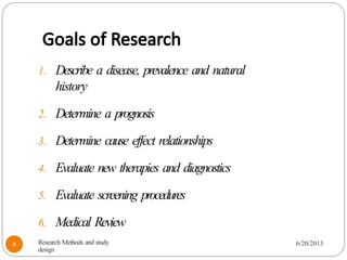 Goals of Research
1. Describe a disease, prevalence and natural
history
2. Determine a prognosis
3. Determine cause effect relationships
4. Evaluate new therapies and diagnostics
5. Evaluate screening procedures
6. Medical Review
Research Methods and study
design
6/20/2013
4
 