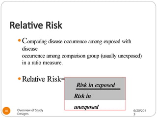 Relative Risk
⚫Comparing disease occurrence among exposed with
disease
occurrence among comparison group (usually unexposed)
in a ratio measure.
⚫Relative Risk=
Risk in exposed
Risk in
unexposed
Overview of Study
Designs
6/20/201
3
40
 