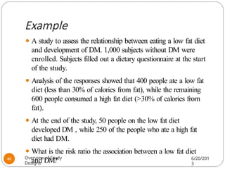 Example
⚫ A study to assess the relationship between eating a low fat diet
and development of DM. 1,000 subjects without DM were
enrolled. Subjects filled out a dietary questionnaire at the start
of the study.
⚫ Analysis of the responses showed that 400 people ate a low fat
diet (less than 30% of calories from fat), while the remaining
600 people consumed a high fat diet (>30% of calories from
fat).
⚫ At the end of the study, 50 people on the low fat diet
developed DM , while 250 of the people who ate a high fat
diet had DM.
⚫ What is the risk ratio the association between a low fat diet
and DM?
Overview of Study
Designs
6/20/201
3
46
 